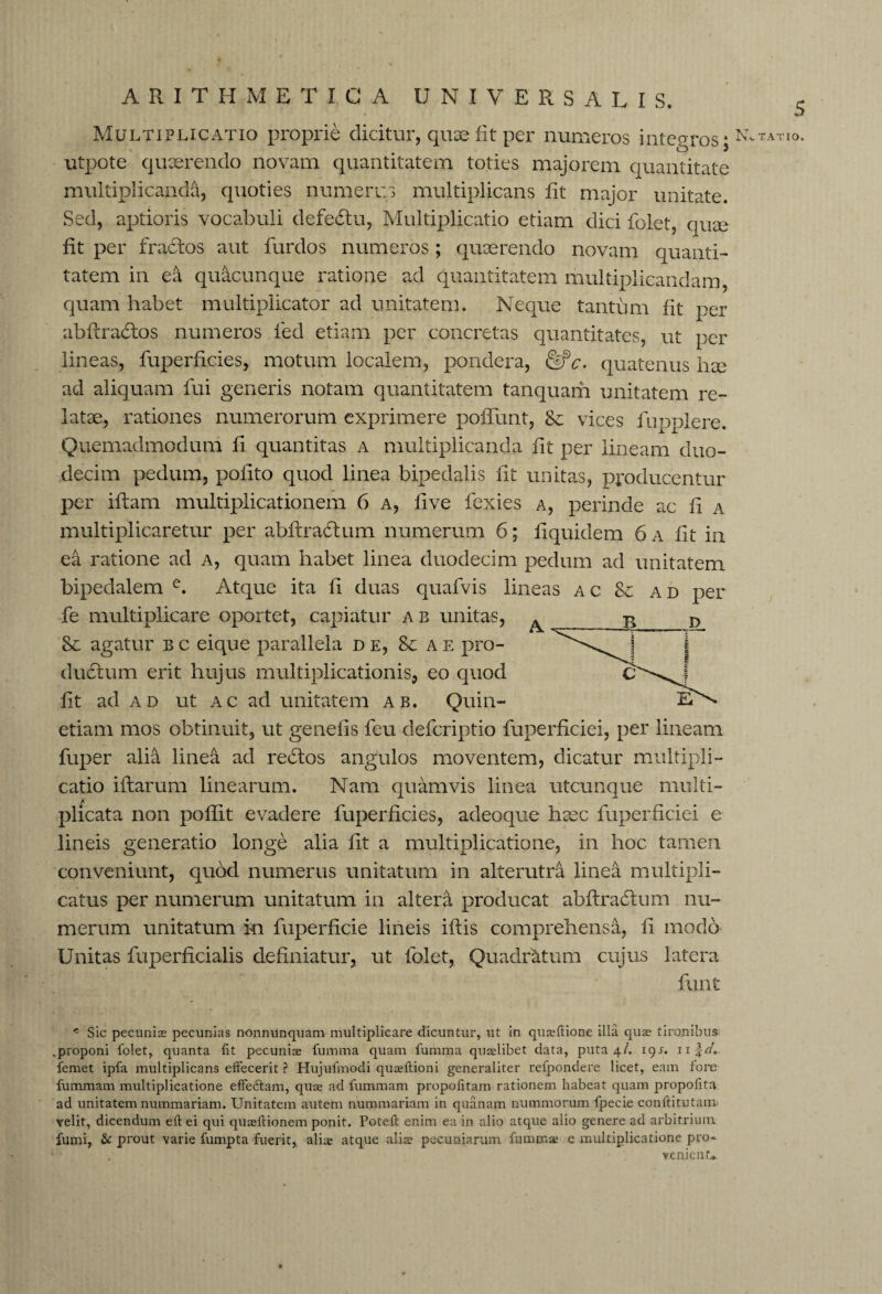 Multiplicatio proprie dicitur, quae fit per numeros integros; NvTATI°* utpote quaerendo novam quantitatem toties majorem quantitate multiplicanda, quoties numerus multiplicans fit major unitate. Sed, aptioris vocabuli defedtu, Multiplicatio etiam dici folet, quae fit per fractos aut furdos numeros; quaerendo novam quanti¬ tatem in ea quacunque ratione ad quantitatem multiplicandam, quam habet multiplicator ad unitatem. Neque tantum fit per abftradtos numeros fed etiam per concretas quantitates, ut per lineas, fuperficies, motum localem, pondera, quatenus hee ad aliquam fui generis notam quantitatem tanquam unitatem re¬ latae, rationes numerorum exprimere poiTunt, 8e vices fupplere. Quemadmodum fi quantitas a multiplicanda fit per lineam duo¬ decim pedum, polito quod linea bipedalis fit unitas, producentur per i ft am multiplicationem 6 a, five fexies a, perinde ac fi a multiplicaretur per abftradtum numerum 6; liquidem 6 a fit in ea ratione ad a, quam habet linea duodecim pedum ad unitatem bipedalem e. Atque ita li duas quafvis lineas ac & ad per fe multiplicare oportet, capiatur a b unitas, ^ Sc agatur b c eique parallela de, 8c a e pro¬ ductum erit hujus multiplicationis, eo quod fit ad ad ut ac ad unitatem ab. Quin- etiam mos obtinuit, ut genefis feu defcriptio fuperficiei, per lineam fuper alia linea ad re£tos angulos moventem, dicatur multipli¬ catio iftarum linearum. Nam quamvis linea utcunque multi¬ plicata non poftit evadere fuperficies, adeoque haec fuperficiei e lineis generatio longe alia fit a multiplicatione, in hoc tamen conveniunt, quod numerus unitatum in alterutra linea multipli¬ catus per numerum unitatum in altera producat abftradtum nu¬ merum unitatum in fuperficie lineis iftis comprehensa, fi modo Unitas fuperficialis definiatur, ut folet, Quadratum cujus latera funt c Sic pecunias pecunias n-onnunquam multiplicare dicuntur, ut in quasflione illa quas tironibus .proponi folet, quanta Iit pecuniae fumma quam fumma quaelibet data, puta 4/. 19^. nfr/. femet ipfa multiplicans effecerit ? Hujufmodi quasflioni generaliter refpondere licet, eam fore fummam multiplicatione effeUam, quae ad fummam propofitam rationem habeat quam propofita ad unitatem nummariam. Unitatem autem nummariam in quanam nummorum fpecie conftitutam velit, dicendum eft ei qui quaeftionem ponit. Potefl enim ea in alio atque alio genere ad arbitrium fumi, & prout varie fumpta fuerit, aliae atque alis pecuniarum fumma; e multiplicatione pro¬ venient»