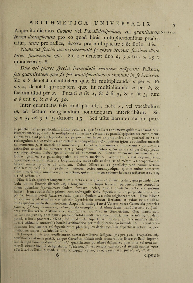 Atcjue ita dicimus Cubum vel Parallelepipedum, vel quantitatem^0’*^10’- trium dimenfionum pro eo quod binis multiplicationibus produ¬ citur, latus pro radice, ducere pro multiplicare ; & fic in aliis. Numerus fpeciei alicui immediate prrefixus denotat /pedem illam toties /umendam e/fe. Sic 2 a denotat duo a, 3 b tria b, 15 x quindecim x. S, Bure vel plures /pedes immediate connexre defignant fadtum, /eu quantitatem qure fit per multiplicationem omnium in /e invicem. Sic a b denotat quantitatem quae fjt multiplicando a per b. Et a b x, denotat quantitatem quae fit multiplicando a per b, St facium illud per x. Puta fi a fit 2, Se b fit 3, Se x fit 3, turn* a b erit 6, 8l a b x, 30. Inter quantitates lele multiplicantes, nota x, vel vocabulum in, ad fatlum defignandum nonnunquam interfcribitur. Sic 3 x 5r vei 3 in 5? denotat 15. Sed ufius harum notarum prae- in punfto d ad perpendiculum infiftat refla d i, quae fit ad a b ut numerus quidam q ad unitatem. Numeri autem p, q inter fe multiplicati numerum r faciant, et parallelepipedon d k compleatur.. Cubus ex ab ad parallelepipedon dk proportionem habet ex proportionibus quadrati ex ab ad reflangulum d f, et reflae a b ad reftam d i compofitam : Compofitam igitur e rationibus unitatis ad numerum p, et unitatis ad numerum q. Habet autem unitas ad numerum r rationem e rationibus unitatis ad numeros p et q compofitam. Cubus igitur ex ab ad parallelepipedon d k proportionem habet quam unitas ad numerum r. Unitas autem metitur numerum r. Cubus igitur ex a b parallelepipedon d k toties metietur. Atque fimilis erit argumentatio,, quaecunque demum refla d i longitudo fit, modo talis ea fit quae ad reftam a b proportionem habeat numeri alicujus ad unitatem. Cubus fcilicet ex ab parallelepipeda omnia reftan- gulo d f et refla d i comprehenfa metietur, toties unumquodque, quoties unitas numerum illum r metiatur, e numeris m, n, q faftum, qui ad unitatem rationes habeant reftarum c d, de, d i ad reftam a b. Hinc fi fcala quaedam longitudinum a refla a b originem et initium trahat, quse proinde illius fcalae unitas linearis dicenda eft, e longitudinibus hujus fcalae ad perpendiculum compofitis aliam quandam fuperficierum fcalam formare licebit, quae a quadrato reflae a b initium fumet. Item e reftis fcalae primae, cum reftangulis fcalae fuperficiariae ad perpendiculum com¬ pofitis, formari potefi [olidorum fcala, quae ab ejufdem a b cubo originem trahet. Hanc fcilicet ob caulam quadratum ex a b unitatis fuperficiariae nomen fortietur, et cubus ex a b unitas folida quodam modo dici merebitur. Atque hac analogia moti Veteres voces Geometriae proprias planum, fiolidum, quadratum, cubum, malo exemplo in Arithmeticam tranftulerunt, et Juni¬ ores viciffim verba Arithmetices, multiplicare, dividere, in Geometriam. Quae tamen non ita funt accipienda, ac fi figurae plance et folidee multiplicatione aliqua, quee ne intelligi quidem potefi, e lineis procreatae eflent; fed quod fpatii fuperficiarii folidive ex data menfura aliqua lineari ceftimatio numeralis homini Arithmetico per multiplicationem ineunda fit. E contrario - linearum longitudines vel fuperficierum planitiae, ex datis menfuris fuperficiariis folidifve, per .divifionem numeris definiendae funt. s Antiqui moris erat coefficientem numeralem literre fuffigere (x 3 pro 3 x). Praepofitus efir, confufionis evitandae gratia, ex quo Cartefius inftituit notis numeralibus literre radicali fuperne fu nixis, (ad hunc modum /. .v3. *4.) quantitatum poteftates defignare, quas ante vel nota nu¬ merali circulo mciula defignabant. (Vide not. b) vel vocibus curtatis, vel iterata quoties opus efi'et litera radicali. a quad. a. cub. a. biquad. vel aa} aaa, aaaa^ 8ec. pro «% af <z+, &c. 6 cipuust-