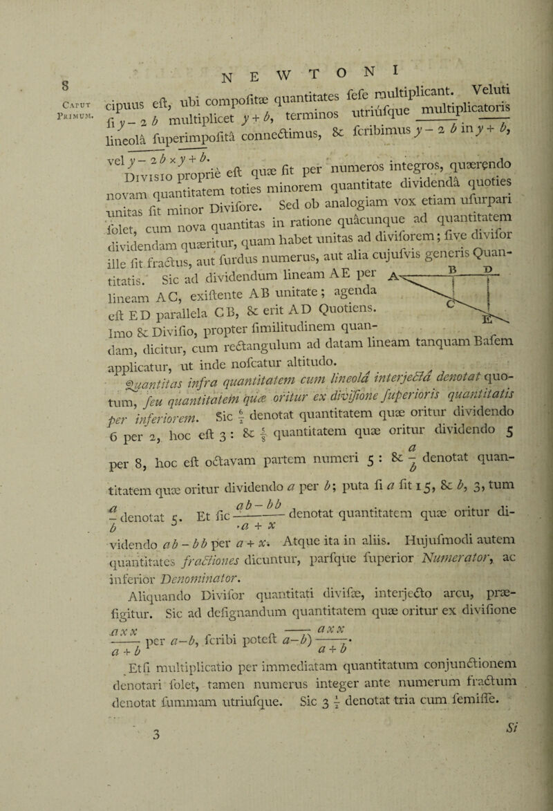 CAruT Primum. n e w t o n i T™ f ™SplT”“,q“““o.S lineola fnperimpolM conneftimus, 8cfcribimus_y zbmy-r , VelD.vmoXproprie eft qu* fit per numeros integros, quaerendo novam quantitatem toties minorem quantitate divrdenda quoties untofit minor Divifore. Sed ob analogiam vox etiam ufurpan 'lblet cum nova quantitas in ratione quacunque ad quantitatem ***> ■!“’hsbet * div*?rem *foe d‘v*r ille fit fractus, aut furdus numerus, aut alia cujulvis generis Qua titatis. Sic ad dividendum lineam A E per A lineam AC, exiftente AB unitate; agenda eft ED parallela CB, & erit AD Quotiens. Imo 8c Divifio, propter fimilitudinem quan- dam, dicitur, cum reftangulum ad datam lineam tanquam Bafem applicatur, ut inde nofcatur altitudo. Quantitas infra quantitatem cum lineola interjetla denotat quo- tu,Xfeu quantitatem qus oritur ex divfione fuperioris quantitatis per 'inferiorem. Sic 1 denotat quantitatem quae oritur dividendo 6 per 2, hoc eft 3 : quantitatem quae oritur dividendo 5 a per 8, hoc eft oftavam partem numeri 5 : & - denotat quan¬ titatem quae oritur dividendo a per b; puta fi a fit 1^, Se b, S, tum /7 ci b I) b . • j* -denotat c. Et fic---denotat quantitatem quae oritur di- b + x videndo ab - bb per a + X: Atque ita in aliis. Hujufmodi autem quantitates fraSliones dicuntur, parfque fuperior Numerator, ac inferior Denominator. Aliquando Divifor quantitati divifse, interje&o arcu, prae¬ figitur. Sic ad defignandum quantitatem quae oritur ex divifione 17 y v -- Cl X X '■ 11.— per a-b, fcribi poteft a-b)--• a + b 1 a + b Et Q multiplicatio per immediatam quantitatum conjunctionem denotari folet, tamen numerus integer ante numerum fradium denotat fummam utriufque. Sic 3 \ denotat tria cum iemifie. D Si