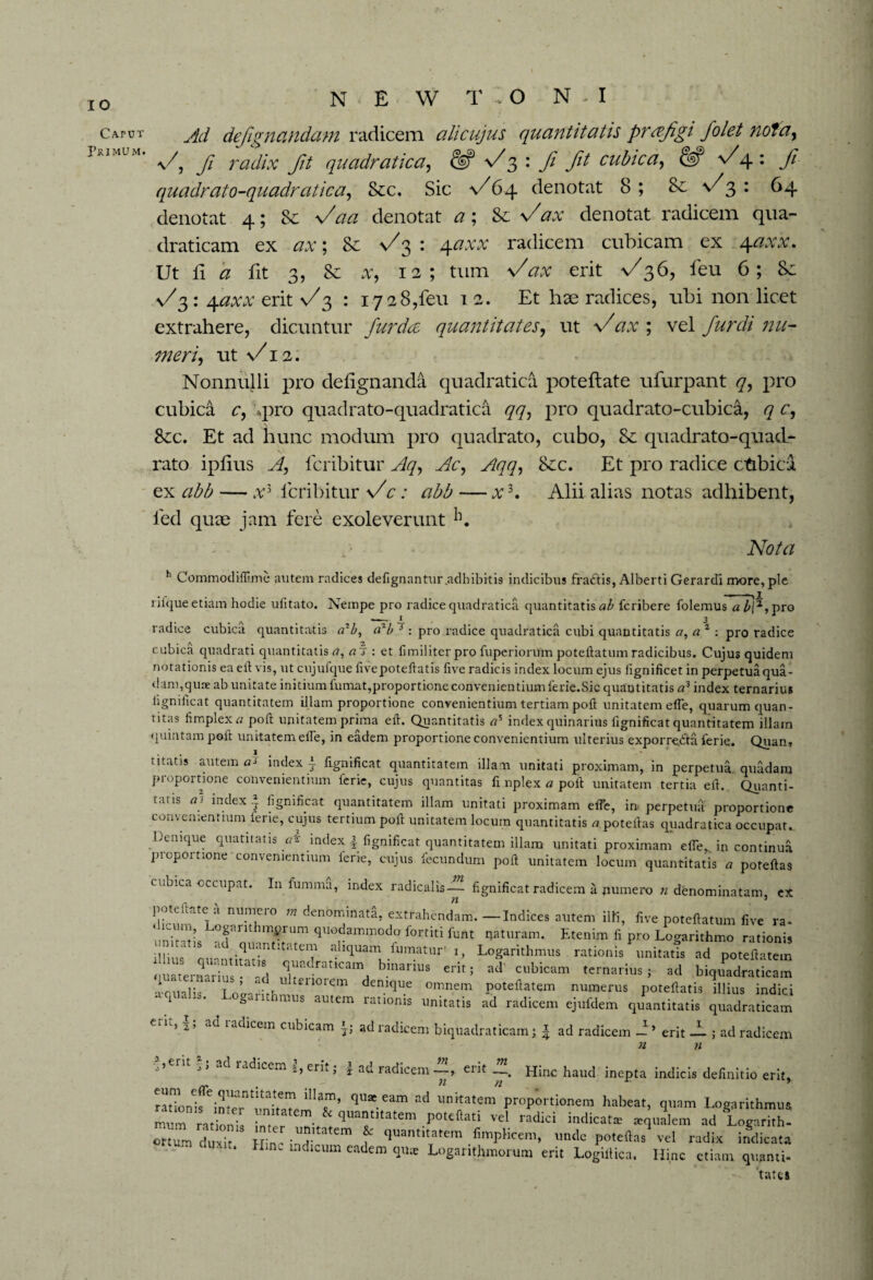 Caput I’rimum. N E W T O N - I Ad defignctndam radicem alicujus quantitatis prrefigi Jolet notay f, fi radix fit quadratica, f 3 : ft ft cubic a, & f \ : ft quadrato-quadratica, &c. Sic a/64 denotat 8 ; Sc \/3 : 64 denotat 4; Sc faa denotat a; Sc fax denotat radicem qua- draticam ex ax; Sc f^ : 4<2W radicem cubicam ex \axx. Ut fi a fit 3, Sc at, 12; turn fax erit v/36, feu 6; Sc n/3 : 4axx erit f 3 : 1728,feu 12. Et hae radices, ubi non licet extrahere, dicuntur furdce quantitates, ut f ax ; vel furdi nu¬ meri, ut \/12. Nonnulli pro delignanda quadratica poteflate ufurpant q, pro cubica c, .pro quadrato-quadratica ^7, pro quadrato-cubica, q c, See. Et ad 'hunc modum pro quadrato, cubo, Sc quadrato-quad- rato iplius A, feribitur Aq, Ac, Aqq, See. Et pro radice ctibica ex abb — a;3 feribitur f c: abb — x3. Alii alias notas adhibent, fed quae jam fere exoleverunt 11. Nota h Commodiflime autem radices defignantur .adhibitis indicibus fraCtis, Alberti Gerardi more, pie rifque etiam hodie ulitato. Nempe pro radice quadratica quantitatis ab feribere folemus abi*, pro -- . 1_ 3 radice cubica quantitatis a7b, arb * : pro radice quadratica cubi quantitatis «, a * : pro radice cubica quadrati quantitatis a, : et 11 militer pro fuperiorum poteftatum radicibus. Cujus quidem notationis eaeft vis, ut cujufque fivepoteftatis five radicis index locum ejus lignificet in perpetua qua¬ dam,quae ab unitate initium fumat,proportione convenientium ferie.Sic quantitatis a3 index ternarius hgniilcat quantitatem illam proportione convenientium tertiam poll unitatem elfe, quarum quan¬ titas fimplex a poft unitatem prima eft. Quantitatis a% index quinarius lignificat quantitatem illam quintam poll: unitatem elfe, in eadem proportione convenientium ulterius exporreCla ierie. QuanT titatis autem a? index i fignificat quantitatem illam unitati proximam, in perpetua quadam proportione convenientium ferie, cujus quantitas fi nplex a poll unitatem tertia eft. Quanti- tatis ai index * lignificat quantitatem illam unitati proximam elfe, in- perpetua proportione convenientium ierie, cujus tertium poll: unitatem locum quantitatis a poteftas quadratica occupat.. Denique quatitatis ai index | fignificat quantitatem illam unitati proximam elfe. in continua proportione convenientium ierie, cujus fecundum poft unitatem locum quantitatis a poteftas cubica occupat. In lumma, index radicalis—- fignificat radicem a numero «denominatam, ex pote itate a numero w denominata, extrahendam.—Indices autem illi, five poteftatum five ra- untruis frU T Um qUO,damm0df lbrtiti funt Etenim fi pro Logarithmo rationis illius qumitftatis11 1?! a!llcluam fumatur' i, Logarithmus rationis unitatis ad poteftatem quaternarius • -d j,^railcam binarius erit; ad' cubicam ternarius;- ad biquadraticam Lllalis loUrifhm °rem demque omnem poteftatem numerus poteftatis illius indici i • a aus autem rationis unitatis ad radicem ejufdem quantitatis quadraticam eiU’ ad Iadacem cubicam i; ad radicem biquadraticam; | ad radicem — ’ erit A ; ad radicem n n J’ -fi radicem 2,ern; | ad radicem-—, erit Hinc haud inepta indicis definitio erit, iUT’ qUae.eam ad l,nitatem proportionem habeat, quam Logarithmus num rating quant,tatem poteftati vel radici indicat* «qualem ad LogarithJ oTm duxit 5 H nc-TatCm f qUantitatem fimPHcem, unde poteftas^ vel radix indicata ‘ ‘ 1 dicum eadem ‘I11* Loganthmorura erit Logiftica. Hinc etiam, quanti¬ tates