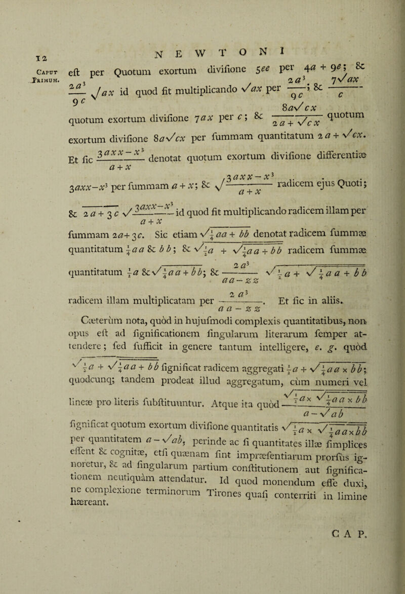 Caput Trimum. NEWTON! eft per Quotum exortum divifione see per 4a + ye; Sc * * 2 q 3 n \y fly; — J ax id quod fit multiplicando s/ax per —5 8c — 9 c N ^ . Sav cx quotum exortum divifione 7 ax per c; 8>c quotum exortum divifione 8as/cx per fummam quantitatum 2 a+Vcx. pt fic 3axx._— denotat quotum exortum divifione differentia a + x 3axx—xl per fummam a + x\ 8c 3axx — x a + x radicem ejus Quoti; Sc Ta+Tc id quod fit multiplicando radicem illam per a + x_ fummam ia+ 3c. Sic etiam \/~aa+ bb denotat radicem fummae quantitatum ^aa Zc b b\ Sc\Zia + \/\aa + bb radicem fummae _O, fift —_T- ■ ■ ...— - quantitatum ~a s/\aa + bb\ 8c — - \/ l a + s/ i a a + b b aa — zz 2 4 2 radicem illam multiplicatam per --. Et fic in aliis. aa — zz Cxteriim nota, quod in hujufmodi complexis quantitatibus, non opus eft ad fignificationem lingularum literarum femper at¬ tendere ; fed fufficit in genere tantum intelligere, e. g, qudd v ±a + y/±aa + bb fignificat radicem aggregati \a + \/\aa x bb\ quodcunq; tandem prodeat illud aggregatum, cum numeri vel lineae pro literis fubftitunntur. Atque ita qudd—x ^'~aa * a V ab fignificat quotum exortum divifione quantitatis sHgXTV'i,a aftbb per quantitatem a - s/ab, perinde ac fi quantitates illa; fimplices eftent & cognitae, etfi quaenam fint impraefentiarum prorfiis ig¬ noretur, Sc ad lingularum partium conftitutionem aut fignifica- tionem neutiquam attendatur. Id quod monendum effe duxi, ne complexione terminorum Tirones quali conterriti in limine Haereant. - C A P0