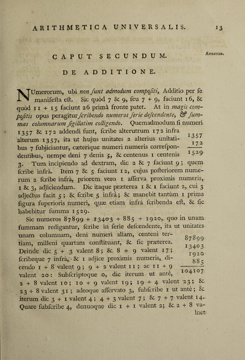 CAPUT secundum. Additio» DE ADDITIONE. NUmerorum, ubi non funt admodum compojiti, Additio per fe manifefta eft. Sic quod 7 &: 9, feu 7 + 9, faciunt 16, 8c qubd 11 + 15 faciunt 26 prima fronte patet. At in magis com- pofitis opus peragitur fcribendo numeros ferie defcendente, <§? funi- twj columnarum Jigillatim colligendo. Quemadmodum fi numeri 1357 & 172 addendi funt, fcribe alterutrum 172 infra alterum 1357? ita ut hujus unitates 2 alterius unitati- ^2 bus 7 fubjiciantur, caeterique numeri numeris correfpon- -lu¬ dentibus, nempe deni 7 denis 3, & centenus 1 centenis 152 9 3. Tum incipiendo ad dextram, dic 2 & 7 faciunt 9; quem fcribe infra. Item 7 Sc 5 faciunt 12, cujus pofteriorem nume¬ rum 2 fcribe infra, priorem vero 1 afferva proximis numeris,. 1 & 3, adjiciendum. Dic itaque praeterea 1 &: 1 faciunt 2, cui 3 adjedtus facit 5 ; Sc fcribe 5 infra; 8t manebit tantum 1 prima figura fuperioris numeri, quae etiam infra fcribenda eft, fic habebitur fumma 1529. Sic numeros 87899 + 13403 + 885 + 1920, quo in unam fummam redigantur, fcribe in ferie defcendente, ita ut unitates unam columnam, deni numeri aliam, centeni ter¬ tiam, milleni quartam conftituant, 8c fic praeterea. Deinde dic 5+3 valent 8 ; & 8 + 9 valent 17 ; fcribeque 7 infra, ' 1 adjice proximis numeris, di¬ cendo 1 + 8 valent 9 ; 9 + 2 valent 11 ;■ ac 11 + 9 valent 20 : Subfcriptoque o, dic iterum ut ante, I°4I 7 2 + 8 valent 10; 10 + 9 valent 19; 19 + 4 valent 23; 23+8 valent 31 ; adeoque aftervato 3, fubfcribe 1 ut ante; Sc iterum dic 3 + 1 valent 4; 4 + 3 valent 7 ; &: 7 + 7 valent 14*- Quare fubfcribe 4, denuoque dic 1 + 1 valent 2; Sc 2 + 8 va- Inet 87899 13403 1920 885