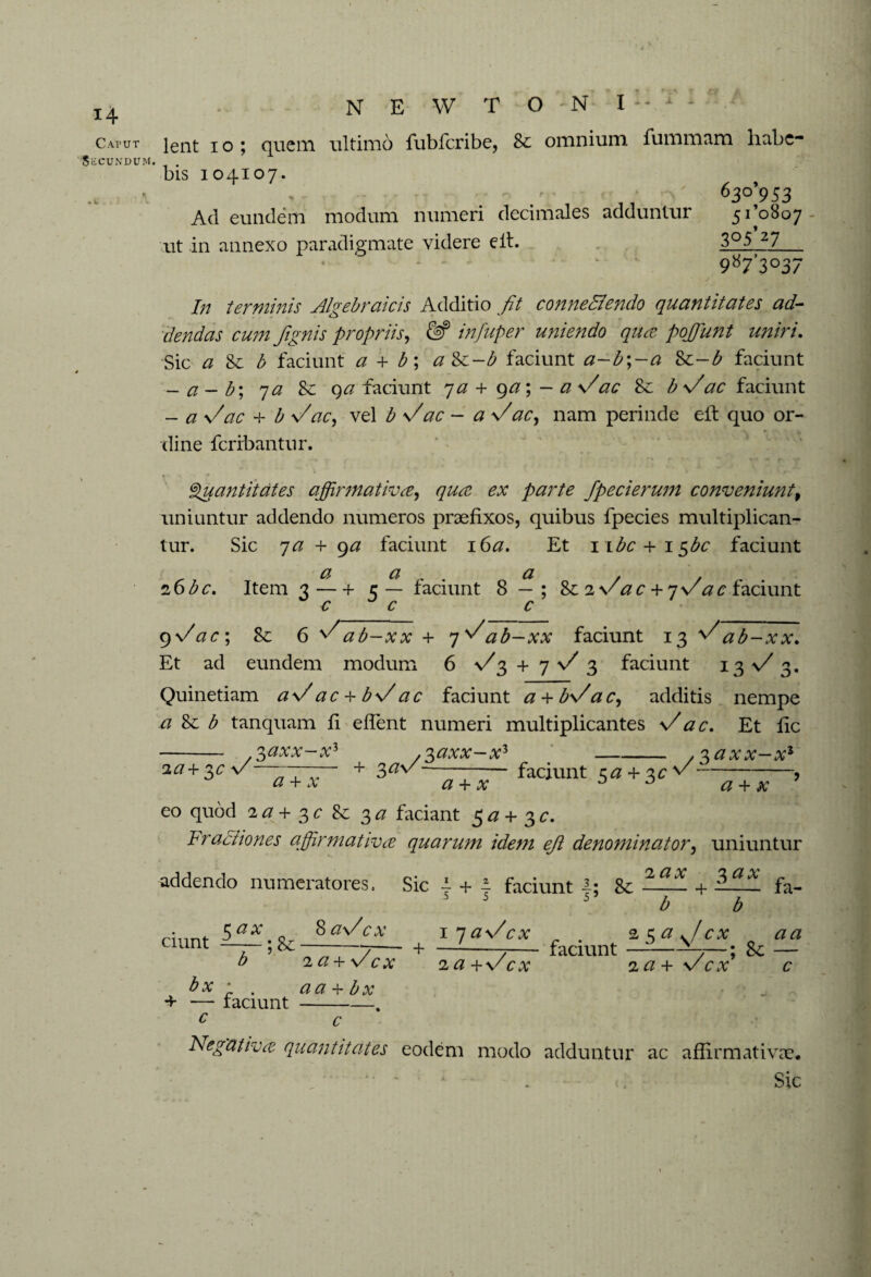 X i4 Cat ut SiiCUNDUM. * V N E W T O N I :- lent i o; quem ultimo fubfcribc, 8e omnium furnmtim habe- bis 104107. / - 630*953 Ad eundem modum numeri decimales adduntur 51*0807 ut in annexo paradigmate videre eit. 3°5 27 987’3°37 In terminis Algebraic is Additio fit conneBendo quantitates ad¬ dendas cum /ignis propriis, & infuper uniendo qua poffiunt uniri. Sic a 8t b faciunt a + b\ a Sc-b faciunt a-b;-a %c-b faciunt - a- b; 7 a qa faciunt ya + ga; - a Vac 8e b V'ac faciunt - a Vac + b V'ac, vel b Vac - a Vac, nam perinde eil quo or¬ dine feribantur. Quantitates affirmativa, qua ex parte fpecierum conveniunt, uniuntur addendo numeros praefixos, quibus fpecies multiplican¬ tur. Sic ya + 9a faciunt 16a. Et 1 ibe + 1 $bc faciunt a, a a . z6bc. Item 3 — + 5 — faciunt 8 — ; Se 2 v ac + yVac faciunt ~c c c 9 Vac; 8c 6 Vab-xx + y^ab-xx faciunt 13 ^ab-xx. Et ad eundem modum 6 V3 + 7 V 3 faciunt 13 V 3. Quinetiam aVac + bVac faciunt a + bVac, additis nempe a 8c b tanquam fi eflent numeri multiplicantes Vac. Et fic 0/7VV_ v 3 gy i/P i/V V V -, v ,v .^axx—x1-* zaxx—x1 2a+$c v — , + 3^v/ ——- faciunt 5^ + 3^^- # + A. # + # j a + x eo quod 2a + 3c 8c 3 a faciant 5 a + 3 c. Fractiones affirmativa quarum idem ejl denominator, uniuntur addendo numeratores. Sic 4 + 4 faciunt 8c — + i fa- 5 5 5 b b ciunt 8 aV cx 2 a + Vcx + 1 yaVcx 2 a + V „ 2 za./cx aa faciunt —1—; 8e — za + vcx c bx ' aa+bx + — laciunt-. c c Negativa quantitates eodem modo adduntur ac affirmativae*