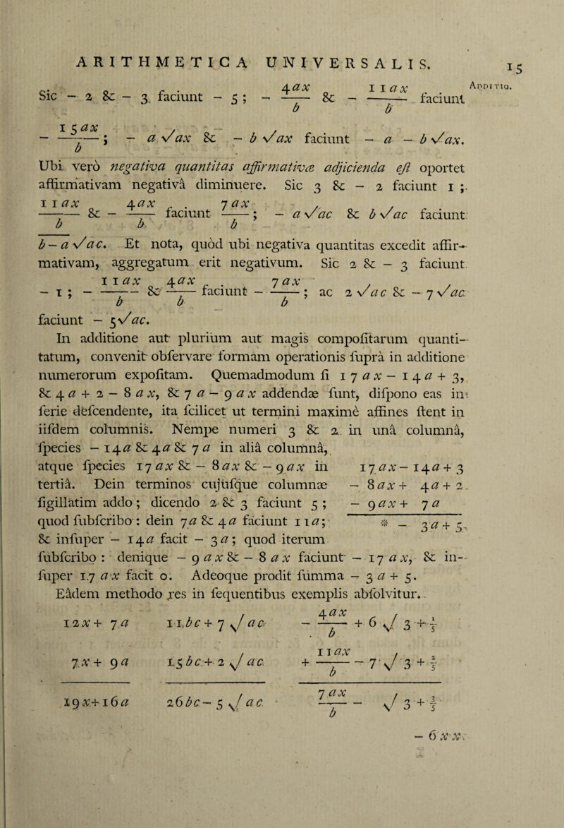 4ax ^ iiax Sic —-2 Sc — 3 faciunt - 5 ; 15^1 Sc - - a V ax Sc — b \/faciunt £ a faciunt Ubi vero negativa quantitas affirmativa adjicienda ejl oportet affirmativam negativa diminuere. Sic 3 & - 2 faciunt 1 11ax 4ax 7 ax A —-— Sc — -—-— faciunt -; — a w dc Sc. b v ac faciunt b b. b b — a Vac. Et nota, quod ubi negativa quantitas excedit affir¬ mativam, aggregatum erit negativum. Sic 2 Sc - 3 faciunt. wax 4 ax 7 ax - 1 ; — —;— Sc —-— faciunt-; ac iVacSc—7Vac b b b faciunt — 5%/'ac. In additione aut plurium aut magis compofitarum quanti¬ tatum, convenit obfervare formam operationis fupra in additione numerorum expofitam. Quemadmodum fi 1 7 a x - 14^+ 3, Sc 4 <2 + 2 — 8 a x, Sc 7 a — 9 a x addendae funt, difpono eas im ferie dtfcendente, ita fcilicet ut termini maxime affines flent in iifdem columnis. Nempe numeri 3 Sc 2. in una columna, fpecies — i^a Sc \ aSc 7 a in alia columna, atque fpecies 17 ax Sc - Sax Sc - gax in tertia. Dein terminos cujufque columnae figillatim addo; dicendo 2 Sc 3 faciunt 5 ; quod fubfcribo : dein 7 a Sc 4 a faciunt 11 a\ 8c infuper - 14 <2 facit - 3 a; quod iterum fubfcribo: denique — gax Sc — 8 ax faciunt —17 a x, Sc in¬ fuper 17 a x facit o. Adeoque prodit fumma -r 3 a + 5. Eadem methodo jes ih fequentibus exemplis abfolvitur. 4 ax , + 6 ./3+.4 17 ax - 14# + 3 — Sl a x ~h 4 ^ + 2 — 9 ax+ 7 a ~ + 5' 1/1X+ 7 a 7.X.+ 9 a 11tbc + 7 ac? i,$6c.+ 2 7ac b 11 ax + b - 7 / 3 + 19^+16^ z6bc- 5 s/ 7 v \/ 3 •+ f /yi, v» VJ .V i/i» i 15 Ano j no.