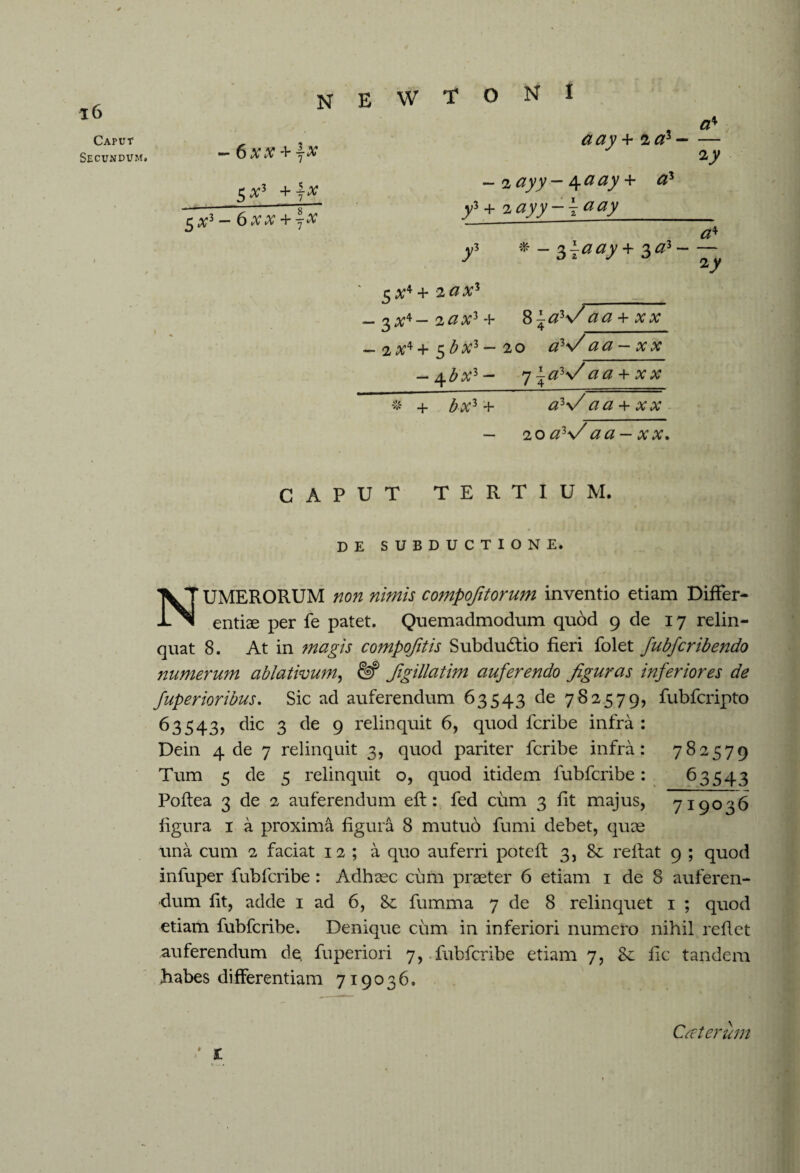 W T O N I 16 Caput Secundum» -6xx+jX 5#3 +jX 5 x3 — 6 xx + jX a ay + 2#3- a♦ 2_y — 2 — 4 ^ ay + #3 ^ + 2 #yjy — \aay_ ^3 # _ ^ j#ay + 3 #3 - <24 $x*+ 2 ax* - 3 a;4 - 2 a x* + - 2 x*+ $bx*- — 4^1%’3 - + $ A?3 4- 8 ^a*\/ aa + xx * ____^^ 2 0 a**/ a a — x x 71#3\/ aa + xx a*V aa + xx 20 a*>/aa - xx. CAPUT TERTIUM. DE SUBDUCTIONE. NUMERORUM non nimis compofitorum inventio etiam Differ¬ entiae per fe patet. Quemadmodum quod 9 de 17 relin¬ quat 8. At in magis compojitis SubducStio fieri folet fubfcribendo numerum ablativum, & figillatim auferendo figuras inferiores de fuperioribus. Sic ad auferendum 63543 de 782579, fubfcripto 63543, dic 3 de 9 relinquit 6, quod fcribe infra : Dein 4 de 7 relinquit 3, quod pariter fcribe infra: 782579 Tum 5 de 5 relinquit o, quod itidem fubfcribe: 63543 Poflea 3 de 2 auferendum eft: fed cum 3 fit majus, 719036 figura 1 a proxima figura 8 mutub fumi debet, quae una cum 2 faciat 12 ; a quo auferri poteff 3, reflat 9 ; quod infuper fubfcribe: Adhaec cum praeter 6 etiam 1 de 8 auferen¬ dum fit, adde 1 ad 6, 8c fumma 7 de 8 relinquet 1 ; quod etiam fubfcribe. Denique cum in inferiori numero nihil reflet auferendum de fuperiori 7, fubfcribe etiam 7, Sc fic tandem habes differentiam 719036. t Caterum