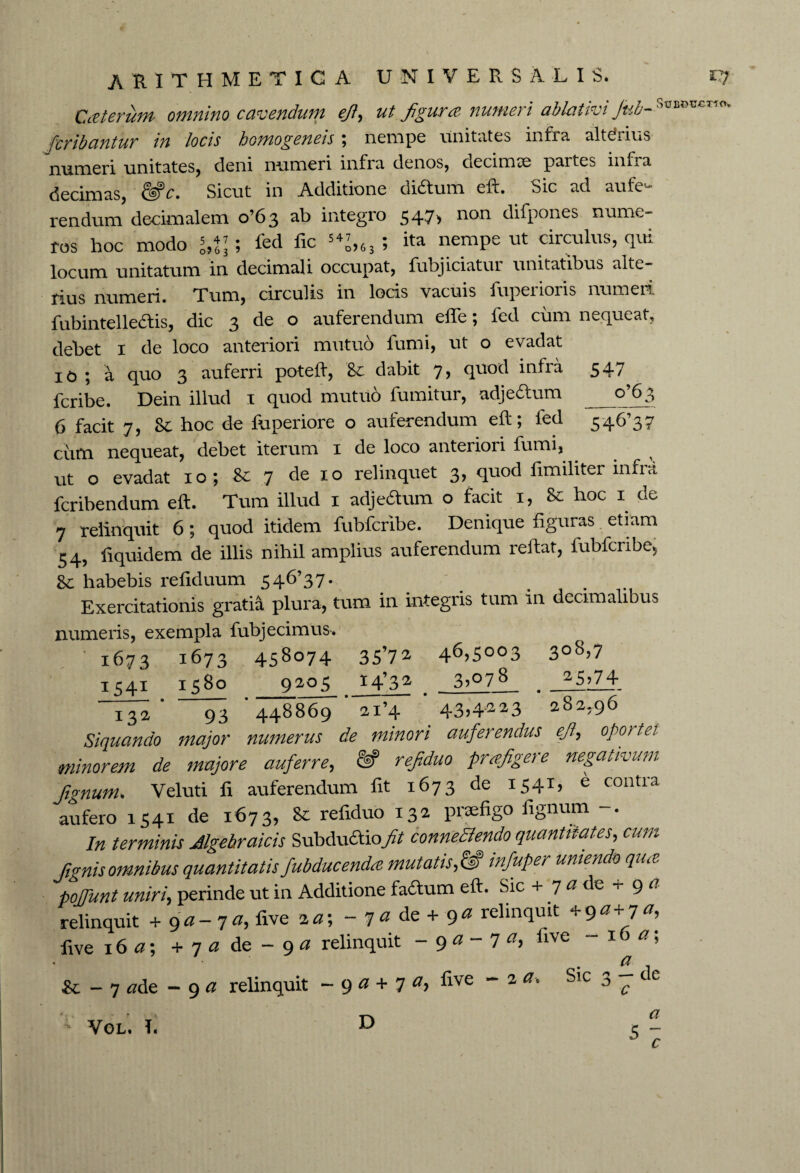 Cceterum omnino cavendum ejt, figurce, numeri ablativi Jub-SuEDU€T10v fcribantur in locis homogeneis \ nempe unitates infra, altilius numeri unitates, deni numeri infra denos, decimae partes infra decimas, &*c. Sicut in Additione didtum eft. Sic ad aufe¬ rendum decimal em o’63 ab integro 547* non difpones nume¬ ros hoc modo ; fed fic 54^,63 ; ita nempe ut circulus, qui locum unitatum in decimali occupat, fubjiciatui unitatibus alte¬ rius numeri. Tum, circulis in locis vacuis fupeiloris numeii fubintellecftis, dic 3 de o auferendum effe; fed cum nequeat, debet 1 de loco anteriori mutuo fumi, ut o evadat 10 ; a quo 3 auferri poteft, dabit 7, quod infra 547 feribe. Dein illud 1 quod mutuo fumitur, adjedtum o96$ 6 facit 7, Sc hoc de fuperiore o auferendum eft; fed 546’37 cum nequeat, debet Iterum 1 de loco anteiiori fumi, ut o evadat 10; Sc 7 de 10 relinquet 3, quod fimiliter infra feribendum eft. Tum illud 1 adjedtum o facit 1, hoc 1 de 7 relinquit 6; quod itidem fubfcribe. Denique figuras etiam 54, fiquidem de illis nihil amplius auferendum reflat, fubfcribe* &c habebis refiduum 546’37- Exercitationis gratia plura, tum in integris tum in decimalibus numeris, exempla fubjecimus. 1673 1673 458074 35’72 4^?5003 3°8>7 1541 1580 9205 * 4?3 2 , _3gZL . .15*74 * 93 ’448869 ’ ai’4 * 43>4'223 282,96 Siquando major numerus de minori auferendus eftr, oportet minorem de majore auferre, ftf refiduo prcejigere negativum fignum. Veluti fi auferendum fit 1673 de I54L e contra aufero 1541 de 1673, Sc refiduo 132 praefigo fignum -. In terminis Jlgehraicis Subdudtiofit conne&endo quantitates, cum /ignis omnibus quantitatis fubducendee mutatis,& infuper uniendo qua poffunt uniri, perinde ut in Additione facium efl. Sic + 7 a de + 9 a relinquit + 9a-7 a, five 2a\ - y a de + 9a relinquit +90+7 five 16 a; + 7 a de - 9 a relinquit - 9 a - 7 a, five - 1 a; a & - 7 tfde -9 a relinquit ~ 9 a + 7 a, ^ive ~ 2 a' Slc 5 7 C ° a $ c D