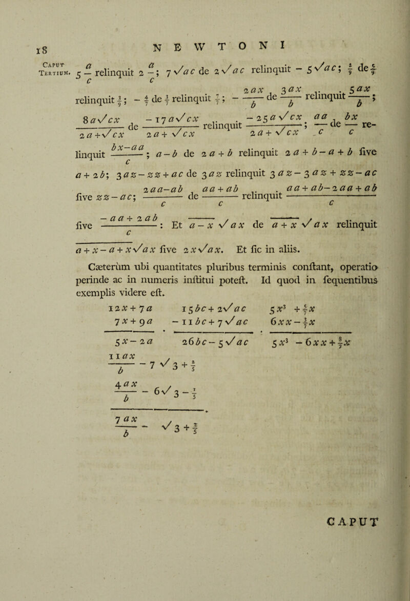 is Caput Tertium. n e w t o n i 5 — relinquit 2—5 1 de 2 \/ a c relinquit — 5 ^& £ 5 j de — c c 2 ax 2>ax relinquit f; - f cle f relinquit {;-— de -T~ r v5M relinquit-; 8 aV cx -\7aVcx -2$aVcx aa cle--—7-relinquit — cx 2a + . bx -, -- de — re- Vex c ; c 2 a + Vcx 2 a + v/ linquit ^x~aJt. a_b jc 2 a + b relinquit za+b-a+b live c a+ 2b; 3a z- zz + ac de 3az relinquit 3 a z- 3 a z + zz- ac 2aa—ab aa + ab . aa + ab—2aa + ab live zz — ac; —--— de-relinquit-* live a a + 2 a b : Et a ~ x V a x de a + x V a x relinquit a + x- a + xVax live 2xVax. Et lie in aliis. Cseterum ubi quantitates pluribus terminis conftant, operatio perinde ac in numeris inftitui poteft. Id quod in fequentibus exemplis videre eft. i2#+7 a i$bc+2Vac 7X+9 a -nbc+iVac 6xx~\x $x- 2a 11 ax 26be—3 Vac 5 at3 - 6xx + ~x b 4 ax - 7 </3+7 -6^3 7 ax - V s 3+1