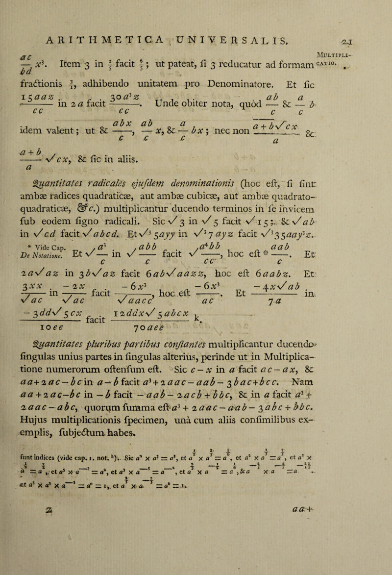 Multipli- — at3. Item 3 in 4 facit 4; tit pateat, Ii 3 reducatur ad formam CATI°* , bd fractionis |, adhibendo unitatem pro Denominatore. Et lie ab a — 8e — b c c 15aaz .. _ . %oazz T , v -- in 2 # facit-. Unde obiter nota, quod cc cc abx ab idem valent; ut Sc-, — c c a x, Sc — b x ; nec non c a + bV cx a Sc a + b a \/cx, 8e fie in aliis. Quantitates radicales ejufdem denominationis (hoc efr, fi fintr ambae radices quadraticae, aut ambae cubicae, aut ambae quadrato- quadraticae, & c.) multiplicantur ducendo terminos in fe invicem fub eodem figno radicali. Sic \/ 3 in \/ 5 facit %c\/ ab in Vcd facit \/abcd. Et\/35<2jyy in VZrj ayz facit >/335^j;3^. a ab , hoc eft * Et * vide cap. /#3 . . .a^bb De Notatione. Et V - in V - faClt V - C C CC' c ia\/az in 3bVaz facit 6ab\/aazz, hoc eft 6aabz. Et . -2AT . -6V5 , . -6a:3 ^ . -7-m —7- facit —t-hoc.elt -. Et v ac V ac Vaacc in ac xdds/ c cx _ . 12ddxV zabcx , —--— facit ---— k. 1-a loee 7oaee Quantitates pluribus partibus conflantes multiplicantur ducendo- lingulas unius partes in fingulas alterius, perinde ut in Multiplica¬ tione numerorum oftenfum eft. Sic c - x in a facit ac- a x, 8c aa+iac — bcin a-*b facit a' + iaac - aab - $b ac+b c c. Nam a a Jrfiac-bc in —b facit — aab - i acb + bbc, & in a facit a3 + laac—abc, quorum fumma eft a2 + 2 aac- aab - ^abc + bbc. Hujus multiplicationis fpecimen, una cum aliis confimilibus ex¬ emplis, fubjedtum. habes. 1. 3 5 ■S’ I T 7 T funt indices (vide cap. i. not. h)u Sic a% x a? zz <?% et a x a3 ~ a , et a1 x a = a~, et a3 x 1 4 <* = a ,, et <r x <z a , et a3 x a 2 11 2 4 _2 2 1 7 —T 7 0 J 7 ‘T , et a x« zzaycca xa ~a % 2 T ~T £t *3 x a4 X a = = i ,, et <? x d = «° = J a a a -+