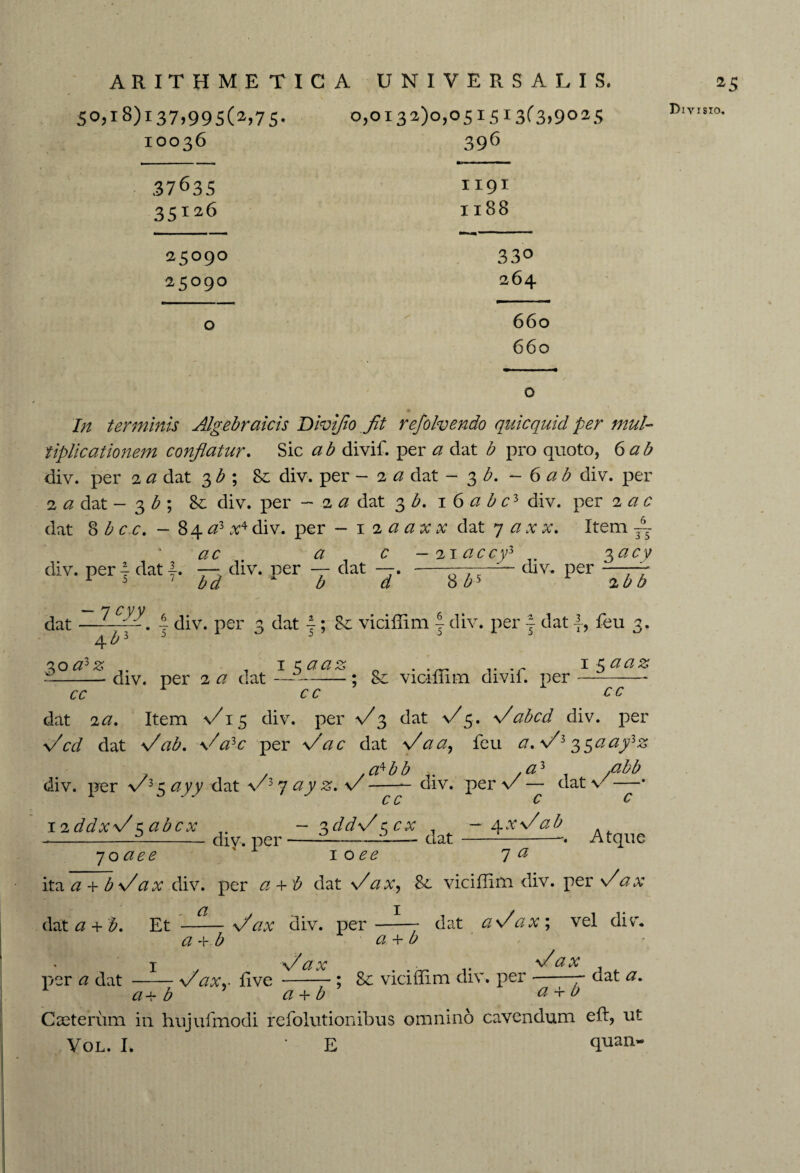 50,18)137,995(2,75. 0,0x32)0,051513(3,9025 IOO36 .3763s 35126 35090 2 509O 396 ■■■■ —■ m I I9I Il88 330 264 660 660 In terminis Algebraicis Div fio fit refolvendo quicquid per mul¬ tiplicationem conflatur. Sic a b divif. per a dat b pro quoto, 6 a b div. per 2 a dat 3b ; Se div. per - 2 a dat - 3 b. - 6 ab div. per 2 a dat - 3 b ; div. per -2 <2 dat 3 b. \ 6 a b cl div. per 2 <2 c dat 8 b cc. -84 a> v4 div. per - 12 a ax x dat 7 a x x. Item 6 3 5 3**y ac a c - 2i accy3 div. per 4 dat 4. — div. per dat —. - ■ div. per 1 5 7 bd b d 8 £5 2^Z> dat —| div. per 3 dat j; viciflim f div. per } dat feu 3. £oa3z i$aaz . 15 aaz d-div. per 2 a dat —--; Sc viciflim divil. per-- cc cc cc dat 2a» Item \/i 5 div. per fl 3 dat fl5. \/abed div. per fl cd dat fl ab. fl a3c per flac dat flaa, feu a. fl3 3$aafiz , / .a^bb - ,<23 /2^ div. per v 35 ayy dat v 3 7 #. v-— div. per v — dat v —* c c c c 12ddxfl c. abcx -3ddflccx , — t^xflab ----div. per-- -— dat-— Atque 70 1 oee 7 <2 ita <2 + b\/ a x div. per a, + b dat flax, 8c viciflim div. per flax dat a + b. Et \/ax div. per-- dat a flax; vel div. a-vb a + b 1 > flax . . „ .. flax per a dat -flax.- five -; & viciflim div. per -- aat a. 1 a+ b a + b a + b Caeteriim in hujufmodi refolutionibus omnino cavendum eft, ut Vol. L • E