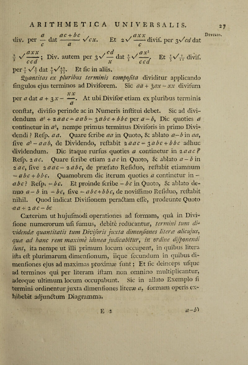 a ac + b c . div. per — dat —-—1 v cx, c a . CIX X Et 2 v -divif. per 3V cd dat i n/ axx ccd cd c axl Div. autem per $\/ — dat \\/ x ccd Et y\/A divif. per y s/y dat ~VEt lie in aliis. Quantitas ex pluribus terminis compofita dividitur applicando lingulos ejus terminos ad Diviforem. Sic a a + 3 ax - xx divifum /y» y tAj iA* _ per a dat a + 3^- —. At ubiDivifor etiam ex pluribus terminis & conftat, divifio perinde ac in Numeris inftitui debet. Sic ad divi¬ dendum a} + laac— a ab— ^abc + bbc per a— b, Dic quoties a continetur in a3, nempe primus terminus Diviforis in primo Divi* dendi ? Refp. a a. Quare fcribe aa in Quoto, Se ablato a-b in aa, live a> ~ a ab, de Qividendo, reflabit 2 aac±-3abc + bbc adhuc dividendum. Dic itaque rurfus quoties a continetur in 2 a ac? Refp. 2 ac. Quare fcribe etiam 2 ac in Quoto, Se ablato a-bin 2 ac, live 2 a ac — 2 abc, de praefato Refiduo, reflabit etiamnum — abc + bbc. Quamobrem dic iterum quoties a continetur in - abc ? Refp. — bc. Et proinde fcribe — bc in Quoto, Se ablato de- nuo a — b in — bc, live abc+bbc, de noviffimo Refiduo, reflabit nihil. Quod indicat Divilionem peradfam elfe, prodeunte Quoto a a + 2 ac — bc Caeterum ut hujufmodi operationes ad formam, qua in Divi* lione numerorum uli fumus, debite reducantur, termini tum di¬ videnda quantitatis tum Diviforis juxta dimenfiones Utera alicujus, qua ad hanc rem maxime idonea judicabitur, in ordine difponendi funt, ita nempe ut illi primum locum occupent, in quibus litera illa eft plurimarum dimenlionum, iique fecundum in quibus di- menliones ejus ad maximas proximae funt; Et fic deinceps ufque ad terminos qui per literam ilfam non omnino multiplicantur, adeoque ultimum locum occupabunt. Sic in allato Exemplo li termini ordinentur juxta dimenfiones liters© a, formam operis ex¬ hibebit adjunctum Diagramma. 27 Divisio. a-bi