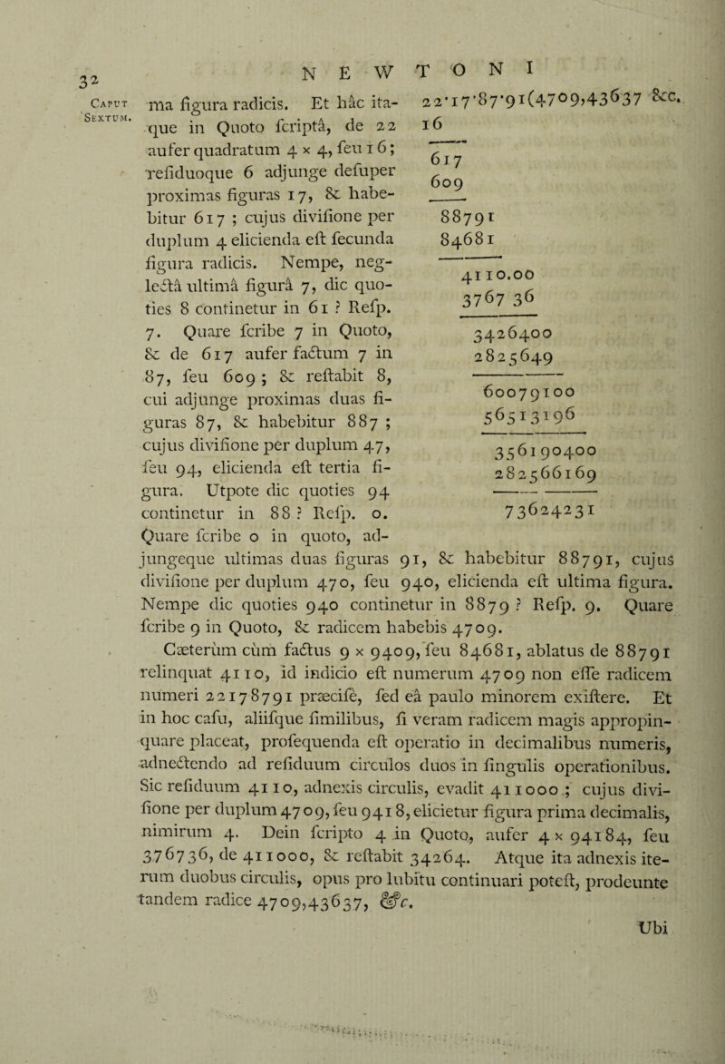 Caput Sextum. N E V/ T o N I a2-i7-87,9i(4709>43637 16 617 609 88791 84681 ma figura radicis. Et hac ita¬ que in Quoto fcripta, de 22 aufer quadratum 4x4, feu 16; Te fi duo que 6 adjunge defuper proximas figuras 17, Sc habe¬ bitur 617 ; cujus divifione per dupl um 4 elicienda efl fecunda figura radicis. Nempe, neg¬ lecta ultima figura 7, dic quo¬ ties 8 continetur in 61 ? Refp. 7. Quare fcribe 7 in Quoto, & de 617 aufer faCtum 7 in 87, feu 609 ; & reflabit 8, cui adjunge proximas duas fi¬ guras 87, & habebitur 887 ; cujus divifione per duplum 47, feu 94, elicienda eft tertia fi¬ gura. Utpote dic quoties 94 continetur in 88 ? Refp. o. Quare fcribe o in quoto, ad- jungeque ultimas duas figuras 91, habebitur 88791, cujuS divifione per duplum 470, feu 940, elicienda eft ultima figura. Nempe dic quoties 940 continetur in 8879 ? Refp. 9» Quare fcribe 9 in Quoto, radicem habebis 4709. Caeterum cum fadius 9 x 9409, feu 84681, ablatus de 88791 relinquat 4110, id indicio efi; numerum 4709 non effe radicem numeri 22178791 pnecife, fed ea paulo minorem exiftere. Et in hoc cafu, aliifque fimilibus, fi veram radicem magis appropin¬ quare placeat, profequenda eft operatio in decimalibus numeris, adnedtendo ad refiduum circulos duos in fingulis operationibus. Sic refiduum 4110, adnexis circulis, evadit 411000; cujus divi¬ fione per duplum 4709, feu 9418, elicietur figura prima decimalis, nimirum 4. Dein fcripto 4111 Quoto, aufer 4x94184, feu 376736, de 411000, 80 reflabit 34264. Atque ita adnexis ite¬ rum duobus circulis, opus pro lubitu continuari poteft, prodeunte tandem radice 4709,43637, Ubi 4110.00 3767 36 3426400 2825649 60079100 56513196 356190400 282566169 73624231 ■ ’■ '■ ”, rjt*