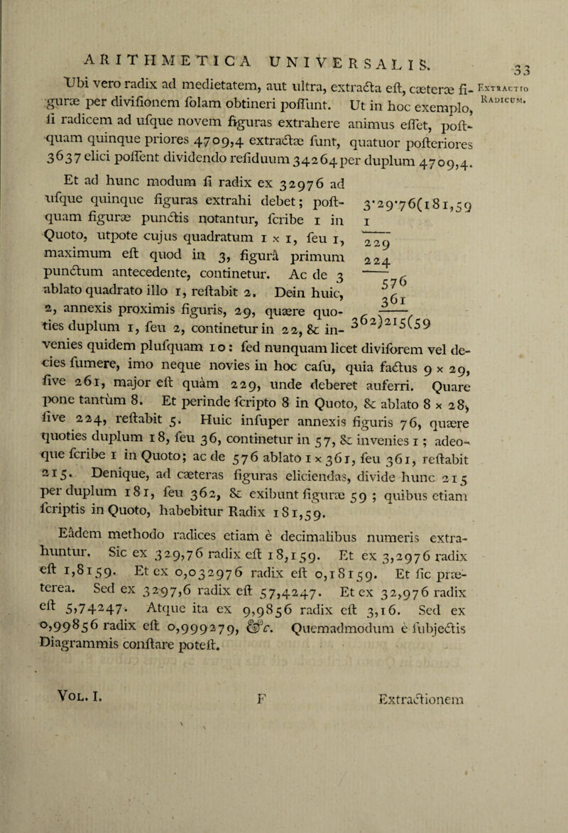 Ubi vero radix ad medietatem, aut ultra, extra&a eft, caeterce fi. gurae per divifionem folam obtineri poliunt. Ut in hoc exemplo, ii radicem ad ufque novem figuras extrahere animus effet, pofi> quam quinque priores 4709,4 extra&ae funt, quatuor pofteriores 3637 elici pollent dividendo refiduum 34264per duplum 4709,4. Et ad hunc modum fi radix ex 32976 ad ufque quinque figuras extrahi debet; poft- quam figurae pun&is notantur, fcribe 1 in Quoto, utpote cujus quadratum 1 x 1, feu 1, maximum eft quod in 3, figura primum pundtum antecedente, continetur. Ac de 3 ablato quadrato illo 1, reftabit 2. Dein huic, 2, annexis proximis figuris, 29, quaere quo¬ ties duplum 1, feu 2, continetur in 22, 8t in- 3 3 Extractto Radicum. 3-29'76(i8i,59 1 2 29 224 576 36* 362)215(59 venies quidem plufquam 1 o : fed nunquam licet divilbrem vel de¬ cies fumere, imo neque novies in hoc cafu, quia fadlus 9x29, five 261, major eft quam 229, unde deberet auferri. Quare pone tantum 8. Et perinde fcripto 8 in Quoto, & ablato 8x28* live 224, reftabit 5. Huic infuper annexis figuris 76, quaere quoties duplum 18, feu 36, continetur in 57, & invenies 1; adeo- que fcribe 1 in Quoto; ac de 576 ablato 1x361, feu 361, reftabit 215. Denique, ad caeteras figuras eliciendas, divide hunc 215 per duplum 181, feu 362, Se exibunt figurae 5 9 ; quibus etiam fcriptis in Quoto, habebitur Radix 181,59. Eadem methodo radices etiam e decimalibus numeris extra¬ huntur. Sic ex 329?76 radix eft 18,159. Et ex 3,2976 radix eft 1,8159. Et ex 0,032976 radix eft 0,18159. Et fic prae¬ terea. Sed ex 3297,6 radix eft 57,4247. Et ex 32,976 radix 5>74247* Atque ita ex 9,9856 radix eft 3,16. Sed ex °599^5^ radix eft 0,999279, &c. Quemadmodum e fubjedtis Diagrammis conflare poteft. \ F Extractionem