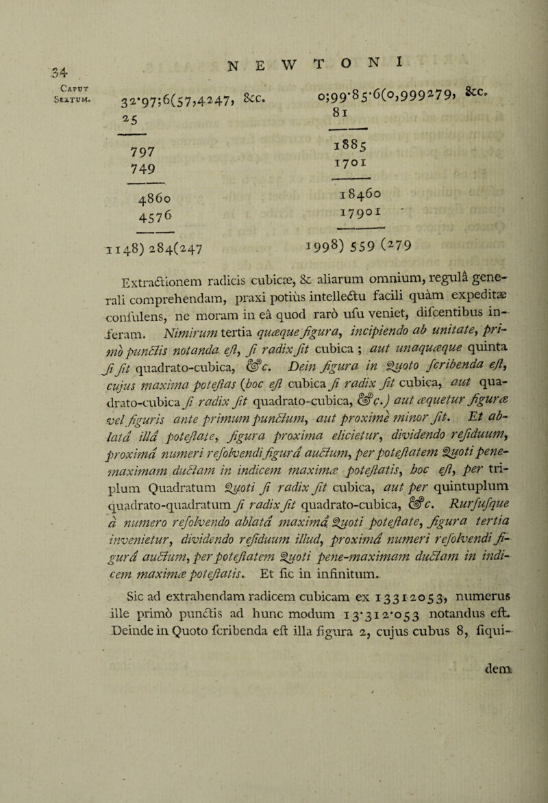 34 Caput Sextum* 32*97;6(57,4247, See. 25 797 749 o;99*S5,6(o,999279, Sec, 81 1885 1701 4860 4576 1148)284(247 Extra&ionem radicis cubicee, Se aliarum omnium, regula gene¬ rali comprehendam, praxi potius intelle&u facili quam expeditae conlulens, ne moram in ea quod rar6 ufu veniet, difeentibus in¬ ieram. Nimirum tertia quaque figura, incipiendo ab unitate, pri¬ mo pundlis notanda efi, fi radix fit cubica ; aut unaquaque quinta Jifit quadrato-cubica, &c. Dein figura in Quoto feribenda ejl, cujus maxima potefias (hoc efi cubica fi radix fit cubica,, aut qua- drato-cubica fi radix fit quadrato-cubica, c.) aut aquetur figura vel figuris ante primum pundtum, aut proxime minor fit. Et ab¬ lata illa potefiate, figura proxima elicietur, dividendo refiduum, proxima numeri rejolvendifigura audium, per potefiatem Quoti pene- maximam ductam in indicem maxima potefiatis, hoc efi, per tri¬ plum Quadratum Quoti fi radix fit cubica, aut per quintuplum quadrato-quadratum fi radix fit quadrato-cubica, 62? c. Rurfufque a numero refolvendo ablata maxima. Quoti potefiate, figura tertia invenietur, dividendo refiduum illud, proxima numeri rejolvendi fi¬ gura auctum, per potefiatem Quoti pene-maximam dudtam in indi¬ cem maxima potefiatis. Et lie in infinitum. Sic ad extrahendam radicem cubicam ex 13 3120 5 3, numerus ille primo pundtis ad hunc modum 13*312*053 notandus efh Deinde in Quoto feribenda efi: illa figura 2, cujus cubus 8, fiqui- 18460 17901 i998) 559 079 / dem