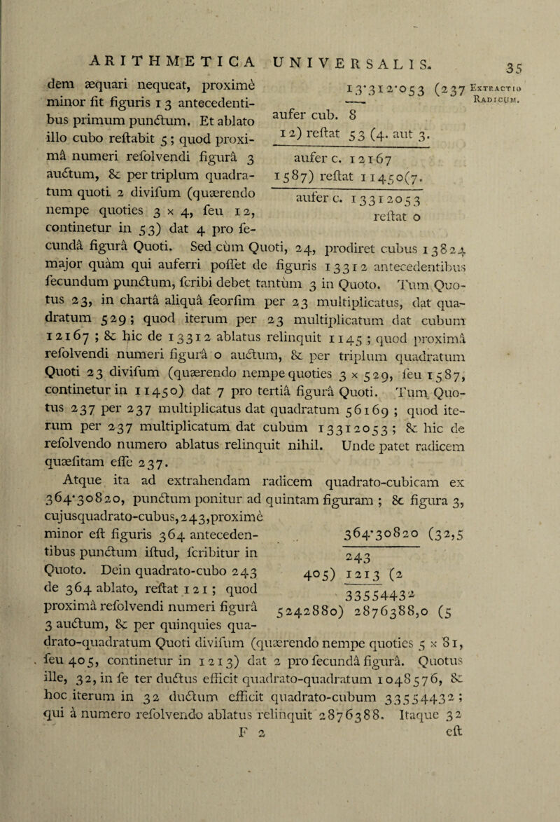 UNIVERSALIS. 35 TO* 1 .) 3I2-°53 (237 aufer cub. 8 12) reflat 53 (4. aut 3. aufer c. 12167 1587) reflat 11450(7. aufer c. 13312053 reflat o ARITHMETICA dem aequari nequeat, proxime minor fit figuris 1 3 antecedenti¬ bus primum pundlum. Et ablato illo cubo reflabit 5; quod proxi¬ ma numeri refolvendi figura 3 au£tum, & per triplum quadra¬ tum quoti 2 divifum (quaerendo nempe quoties 3x4, feu 12, continetur in 53) dat 4 pro fe¬ cunda figura Quoti. Sed cum Quoti, 24, prodiret cubus 13824 major quam qui auferri poffet de figuris 13312 antecedentibus fecundum pundlum, fcribi debet tantum 3 in Quoto. Tum Quo¬ tus 23, in charta aliqua feorfim per 23 multiplicatus, dat qua¬ dratum 529 ; quod iterum per 23 multiplicatum dat cubum 12167 ; 8c hic de 13312 ablatus relinquit 1145 ; quod proximi refolvendi numeri figura o audtum, 8c per triplum quadratum Quoti 23 divifum (quaerendo nempe quoties 3 x 529, feu 1587, continetur in 11450) dat 7 pro tertia figura Quoti. Tum Quo¬ tus 237 per 237 multiplicatus dat quadratum 56169 ; quod ite¬ rum per 237 multiplicatum dat cubum 13312053; hic de refolvendo numero ablatus relinquit nihil. Unde patet radicem quaefitam effe 237. Atque ita ad extrahendam radicem quadrato-cubicam ex 364*30820, pundtum ponitur ad quintam figuram ; 8c figura 3, cujusquadrato-cubus, 243,proxime minor efl figuris 364 anteceden¬ tibus punclum iflud, fcribitur in Quoto. Dein quadrato-cubo 243 de 364 ablato, reflat 1 21 ; quod proxima refolvendi numeri figura 3 audlum, Sc per quinquies qua- 364*30820 (32,5 4 °5) 2 24. 1213 (* ' 3355443* 5242880) 2876388,0 (5 drato-quadratum Quoti divifum (quaerendo nempe quoties 5 x 81, feu 405, continetur in 1213) dat 2 pro fecunda figura. Quotus ille, 32,infe ter dudlus efficit quadrato-quadratum 1048576, 8c hoc iterum in 32 dudlum efficit quadrato-cubum 33554432; qui a numero refolvendo ablatus relinquit 2876388. Itaque 32 F 2 efl Extractio