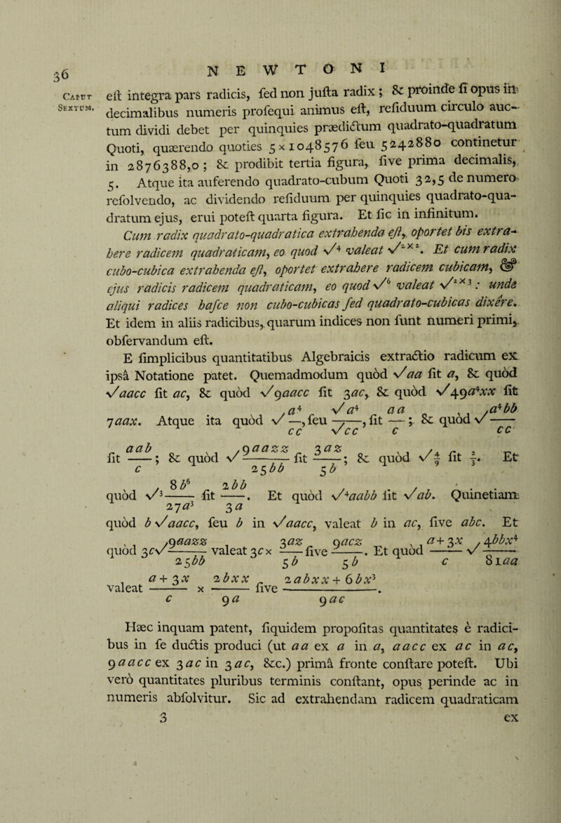 Caput Sextum. N E W T O- N I eft integra pars radicis, fed non jufta radix ; Sz proinde fi opus iite decimalibus numeris profequi animus eft, refiduum circulo auc¬ tum dividi debet per quinquies pnedi&um quadrato-quadratum Quoti, quaerendo quoties 5x1048576 feu 5242880 continetur in 2876388,0; & prodibit tertia figura, five prima decimalis, 5. Atque ita auferendo quadrato-cubum Quoti 32,5 de numero refolvendo, ac dividendo refiduum per quinquies quadrato-qua¬ dratum ejus, erui poteft quarta figura. Et fic in infinitum. Cum radix quadr ato-quadratica extrahenda efr oportet bis extra¬ here radicem quadratic am, eo quod n/4 valeat v/“x 2. Et cum r adix cubo-cubica extrahenda eft, oportet extrahere radicem cubicam, & ejus radicis radicem quadruticam, eo quod valeat \/ x 3 .* unde aliqui radices hafce non cubo-cubicas fed quadrato-cubicas dtxeie• Et idem in aliis radicibus, quarum indices non lunt numeri primi* obfervandum eft. E fimplicibus quantitatibus Algebraicis extra&io radicum ex: ipsa Notatione patet. Quemadmodum quod s/aa fit a, 8c quod \/aacc fit ac, quod -s/9aacc fit 3ac, Sz quod y/49a*xx fit ,a4 _ V a* n a a .a^bb 7 aax. Atque ita quod v —,feu —7—, fit —; cz quod v-- % , .qaazz 'xaz y , /a ~ , ; &z quod \/ --fit —-; quod \/ £ fit f. 25bb $b Et /3 8 b* „ 2bb - fit-- 27<23 3 a Et _ quod y/*aabb iit Vab. Quinetiam 27 az 3 a v/aacc, feu b in \/aaccy valeat b in ac, five abc. Et yoaazz , 'xaz qacz s-,a+3x , A.bbx* v--valeat3cx -five —-. Et quod -v —- 25 bb $b 5 b c Siaa + 2>x ibxx _ 'lab - v - OVP -- v <v f\ h Haec inquam patent, fiquidem propofitas quantitates e radici¬ bus in fe du6tis produci (ut a a ex a i na, aacc ex ac in ac, 9aacc ex 3#cin 3#c, 8-cc.) prim& fronte conftare poteft. Ubi vero quantitates pluribus terminis conftant, opus perinde ac in numeris abfolvitur. Sic ad extrahendam radicem quadraticam 3 ex \