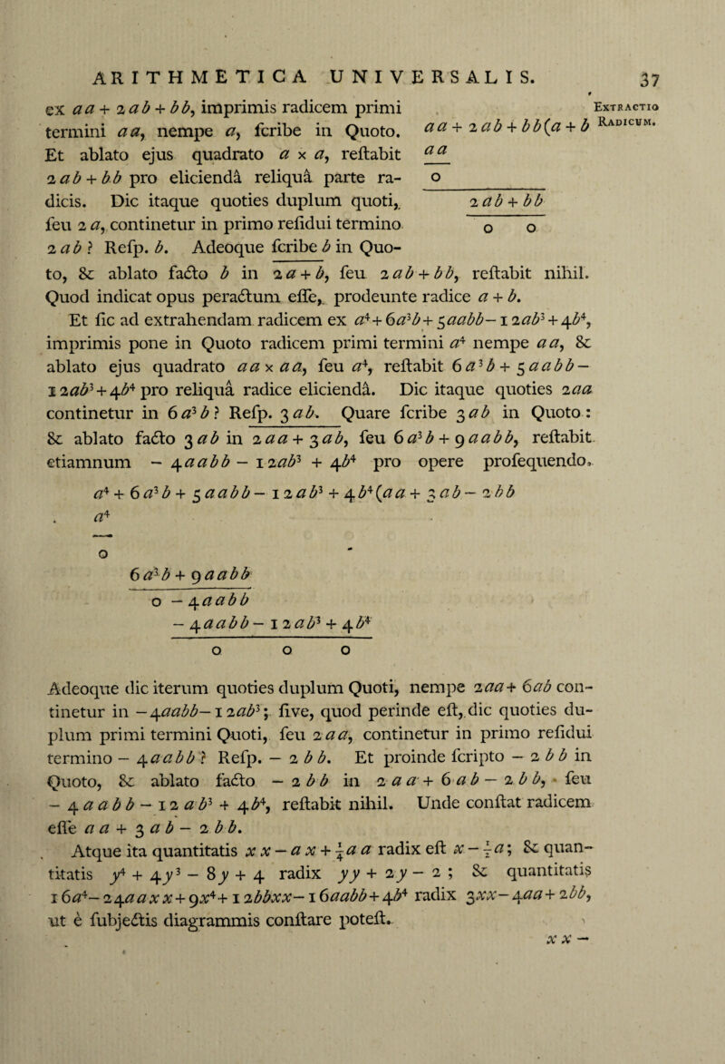 a a o iab 4 bb ARITHMETICA UNIVERSALIS. ex aa + %ab + bb, imprimis radicem primi termini aar nempe fcribe in Quoto. Et ablato ejus quadrato a x a, reflabit <2ab + bb\)?o elicienda reliqua parte ra¬ dicis. Dic itaque quoties duplum quoti,, feu 2 continetur in primo refidui termino 0 o 2 ab ? Refp. b. Adeoque fcribe b in Quo¬ to, 8c ablato fadlo b in 2a + b, feu 2 ab + bby reflabit nihil. Quod indicat opus peradlum efle,. prodeunte radice a 4 b. Et fic ad extrahendam radicem ex a*+ 6alb+ $aabb-1 iabl + 4^, imprimis pone in Quoto radicem primi termini a4 nempe a a, 8c ablato ejus quadrato aaxaa, feu a4, reflabit 6az b + $aabb — i2^3 + 4^4pro reliqua radice elicienda. Dic itaque quoties 2aa continetur in 6a*b} Refp. 3 ab. Quare fcribe 3ab in Quoto : 8c ablato fa£lo ^ab in 2.aa 4 $ab, feu 6azb 4 gaabb, reflabit, etiamnum ~ 4aabb - 12afr 4 4^4 pro opere profequendo, a* + 6azb + 5 aabb- \iabl + 4b*(.aa+ $ab- 2bb a* 37 Extractio Radicum. O 6 a^b + 9 aabb o — 4aabb - /{aabb - 1 2ab1 4- 4^ o o o Adeoque dic iterum quoties duplum Quoti, nempe iaa+ 6ab con¬ tinetur in -/{aabb-i<iabz\ five, quod perinde efl,.dic quoties du¬ plum primi termini Quoti, feu 2 a a, continetur in primo refidui termino — 4aabb ? Refp. — 2 b b. Et proinde fcripto — 2 b b in Quoto, 8c ablato fadto — 2 b b in 2 a ar 4 6 a b — i b b, feu - 4 a a b b — 12 a bl 4 4^, reflabit nihil. Unde conflat radicem effe a a 4 3 ab - 1 b b. Atque ita quantitatis x x — a x + \a a radix efl x — \a% quan¬ titatis y4 4 4y3 — 8y 4 4 radix yy 4 2 y — 2 ; Sc quantitatis 16 a*— 2^.aaxx + gx4+1 ibbxx— 16aabb+^ radix 3 X X /±aa+ 2 bb, ut e fubjedlis diagrammis conflare potefl. ' xx —