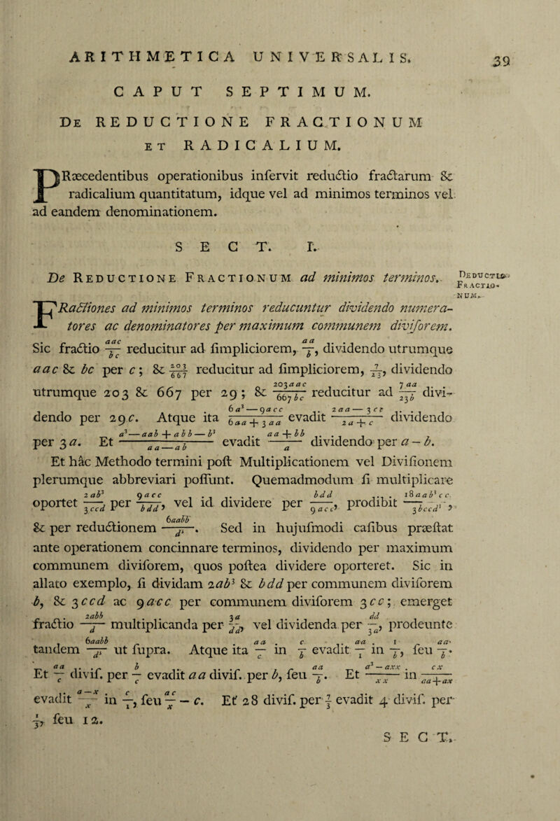 CAPUT SEPTIMUM. ' t r. t > • / -- De REDUCTIONE FRACTIONUM et RADICALIUM. / PR secedentibus operationibus infervit redudlio fradtarum Sc radicalium quantitatum, idque vel ad minimos terminos vel ad eandem denominationem. SECT. L Be Reductione Fractionum ad minimos terminos-. FRa&iones ad minimos terminos reducuntur dividendo numera¬ tores ac denominatores per maximum communem diviforem. Sic fradtio ^ reducitur ad limpliciorem, p-, dividendo utrumque aac bc per c; &; reducitur ad fimpliciorem, dividendo 20iaac . j aa . utrumque 203 8c 667 per 29 ; -ttttt reducitur ad 777 divi¬ dendo per 29 c. Atque ita «3— aab-\-abb— P per 3 a. Et — 667 6 <z3 — 9« ff evadit 2aa— 3 ff 2 -p c 23 dividendo 6 aa 3 aa evadit aa dividendo per a - b. a a — ab ~ ' a Et hac Methodo termini poft Multiplicationem vel Divifionem plerumque abbreviari poflunt. Quemadmodum li multiplicare oportet —d per -jjj, vel id. dividere per —, prodibit — ~dr, & per redudtionem ——. Sed in hujufmodi cafibus prae flat ante operationem concinnare terminos, dividendo per maximum communem diviforem, quos poftea dividere oporteret. Sic in allato exemplo, fi dividam <iab3 Sc bdd per communem diviforem b, 8e $ccd ac 9acc per communem diviforem 3cc; emerget fra£tio -j- multiplicanda per -Jy vel dividenda.per ~, prodeunte 6 aabb o aaoo . aa . c aa . i a a' tandem —y ut fupra. Atque ita — in j evadit -p in —, feu p a a Et — divif. per p evadit a a divif. per b, feu °a a*-axx . Et-m C X evadit a — x . c _ ac in T) feu --c. b* xx x±x aa-^-ax Et 28 divif. per} evadit 4 divif. per jT feu 12. Deductu». Fracteo* \ S E G T,