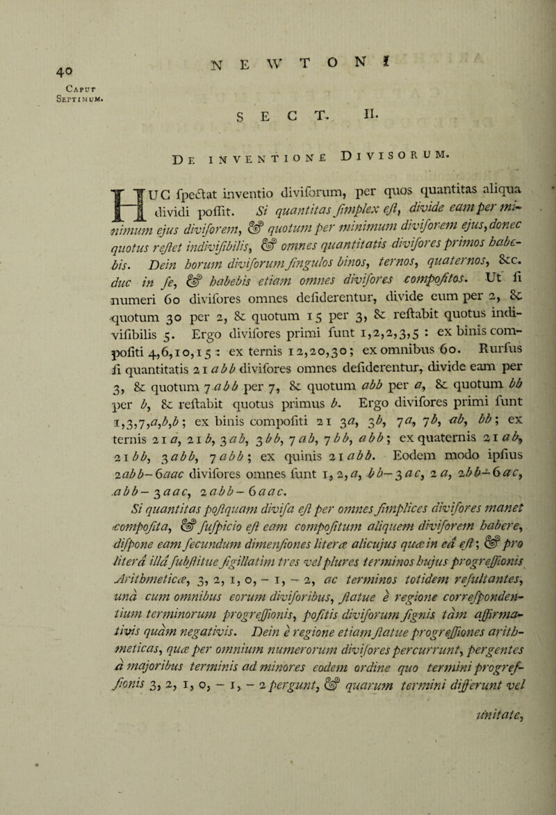 NEWTON! 40 Caput Septimum. SECT. II. De inventione Divisorum. - 1 ■ - [ U G fpedlat inventio diviforum, per quos quantitas aliqua dividi poliit. Si quantitas frnplex eft, divide earn per mi¬ nimum ejus diviforem, & quotum per minimum diviforem ejus, donee quotus reflet indivifbilis, & omnes quantitatis divifores primos habe¬ bis* Dein horum diviforum jin gulo s binos, ternos, quaternos, Scc. duc in fe, & habebis etiam omnes divifor es compofitos. Ut II numeri 60 divifores omnes defiderentur, divide eum per 2, & -quotum 30 per 2, Se quotum 15 per 3> ^ reflabit quotus indi¬ vifibilis 5. Ergo divifores primi funt 1,2,2,3,5 : ex binis com- pofiti 4,6,10,15 : ex ternis 12,20,30; ex omnibus 60. Rurfus ii quantitatis 21 abb divifores omnes defiderentur, divide eam per 3, Se quotum 7 abb per 7, Se quotum abb per a, Se quotum bb per b, Se reflabit quotus primus b* Ergo divifores primi funt 1,3,7,a,b,b; ex binis compofiti 21 o>a, 3b, 7a, 7b, ab, bb; ex ternis 21 a, 21 b, 3ab, 3 bb, 7 ab, 7 bb, abb; ex quaternis 21 ab-, 21 bb, $abb, qabb; ex quinis 21 abb. Eodem modo ipfius 2abb-6aac divifores omnes funt 1, 2, a, bb—^ac, 2 a, zbb-6ac, .abb-^aac, ia.bb—6aac. Si quantitas pojiquam divifa ejl per omnes fitnplices divifores manet tcompofita, 62? fufpicio ejl eam compofitum aliquem diviforem habere, difpone eam fecundum dimenfiones Utera alicujus qua in ed ef; 62? pro Utera illa fubfitue figillatim tres velplures terminos hujus progrefionis Arithmetica, 3, 2, 1,0,-1,-2, ac terminos totidem refultantes, una cum omnibus eorum divifor ibus, fatue e regione correfponden- tium terminorum progrefionis, pofitis diviforum fignis tam affirma¬ tivis quam negativis. Dein e regione etiam fatue progr effumes arith¬ meticas, qua per omnium numerorum divifores percurrunt, pergentes a majoribus terminis ad minores eodem ordine quo termini progref¬ forts 3, 2, 1, o, - 1, - 2pergunt, quarum termini differunt vel imitate,