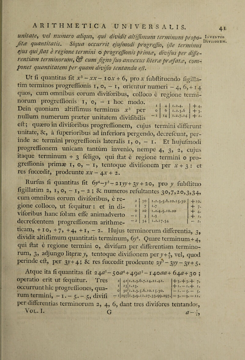 unitate, vel numero aliquo, qui dividit altijjimum terminum propo- Inventio Jda quantitatis. Siqua occumt ejuffmodi progrefffio, iffte terminus ejus qui Jiat e regione termini o progrejftonis prima, diviffus per diffe¬ rentiam terminorum, & cum figno fuo annexus litera praffata, com¬ ponet quantitatem per quam diviffio tentanda effl. Ut li quantitas iit - xx- lox + 6, pro x fubftituendo ligilla- tim terminos progreliionis i, o, - i, orientur numeri - 4, 65 + 14 quos, cum omnibus eorum diviloribus, colloco e regione termi¬ norum progreliionis 1, o, - 1 hoc modo. Dein quoniam altiflimus terminus ar3 per nullum numerum praeter unitatem divilibilis eii; quaero in diviloribus progreliionem, cujus termini differunt unitate, &, a fuperioribus ad inferiora pergendo, decrefcunt, per¬ inde ac termini progreliionis lateralis 1, o, - 1. Et hujulmodi progreliionem unicam tantum invenio, nempe 4, 3, 2, cujus itaque terminum + 3 feligo, qui liat e regione termini o pro¬ greliionis primae 1, o, - 1, tentoque divifionem per x + 3 : et res fuccedit, prodeunte xx - \x + 2. Rurfus li quantitas lit 6y4—y3 — 2iyy+ 37 + 20, pro y fubliituo ligillatim 2, 1, o, - 1, - 2 ; & numeros refultantes 30,7,20,3,34, cum omnibus eorum diviloribus, e re¬ gione colloco, ut fequitur : et in di- I 4 1.2.4. 0 6 1.2.3.6 I r4 1.2.7.14 + 4. + 3- + 2. 2 30 1.2.3.5.6.10.15.30 1 7 *•7 0 20 1.2.4.5.10.20 — 1 3 *•3 — 2 34 !.2.17.34 + 10. + 7- + 4- + i- — 2. decrefcentem progreliionem arithme¬ ticam, + 10, + 7, +4, +1, - 2. Elujus terminorum differentia, 3, dividit altiliimum quantitatis terminum, 6y4. Quare terminum+ 4, qui ftat e regione termini o, divifum per differentiam termino- rum, 3, adjungo literaey, tentoque divifionem pery+1, vel, quod perinde eft, per 37 + 4; &: res fuccedit prodeunte 2y3 — 377 — 37+ 5. Atque ita li quantitas lit 2/^as-^oa4 +^ga3 - i^.oaa+ 6412 + 30 ; operatio erit ut fequitur. Tres occurrunt hic progreIliones, qua¬ rum termini, — 1. — 5. — 3, divili -1 per differentias terminorum 2, 4, 6, dant tres divifores tentandos, ^ I* G a — 2 42 1.2.3.6.7.14.21.42. I 23 1.23. 0 3° 1.2.3.5.6.10.15.30. — I 297 1.3.9.11.27.33.99.297. + 3- + 3- + 7* H-1 • —1 • E 1 • -K-5.- 5. — 3. — 9. — 11,