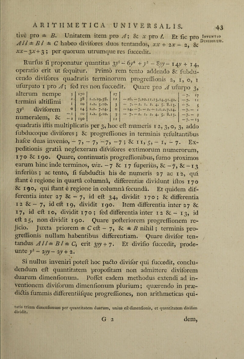 ARITHMETICA UNIVERSALIS. 43 live pro =t B. Unitatem item pro A; & x pro /. Et lie pro ^ventio All±Bl ± C habeo divifores duos tentandos, xx + 2x - 2, & Divisortjm* xv-3#+3 ; per quorum utrumque res fuccedit. Rurfus fi proponatur quantitas %ys - 6y4 +y3 - 8yy- 14V + 14. operatio erit ut fequitur. Primo rem tento addendo Se fubdu- cendo divifores quadratis terminorum progreflionis 2, 1,0,1 ufurpato 1 pro A; fed res non fuccedit. Quare pro A ufurpo 3, alterum nempe termini altiffimi 3ys diviforem 3 170 27 2 33 1.2.19.38. 12 — 26. — 7.10.11.13.14.31.50. i 10 1.2. 5.10. 3 7* 2* 2* 4* 5’ 8.13. 0 *4 1.2. 7.14. 0 14* 7 • 2* “ i*i.2.7*14* — 1 — 2 10 190 1.2. 5.10. 3 12 7' 2* 2. 4. £. 8.13. -7- 17 -7. 11 -7* 5 -7.- 1 -7.- 7 -7.-x3 quadratis ifiis multiplicatis per 3, hoc efi nilmeris 12,3,0, 3, addo fubducoque divifores ; 8c progrefliones in terminis refultantibus hafce duas invenio, -7,-7, -7, -7 ; Se 11, 5, - 1, - 7. Ex¬ peditionis gratia neglexeram difvifores extimorum numerorum, 170 Se 190. Quare, continuatis progreffionibus, fumo proximos earum hinc inde terminos, viz. - 7 Se 17 fuperius, Se -7, Se-13 inferius; ac tento, fi fubdudtis his de numeris 27 ac 12, qui fiant e regione in quarta columna, differentiae dividunt illos 170 Se 190, qui fiant e regione in columna fecunda. Et quidem dif¬ ferentia inter 27 Se - 7, id efi 34, dividit 170 ; Se differentia 12 Se — 7, id efi 19, dividit 190. Item differentia inter 27 Se 17, id eft 10, dividit 170; fed differentia inter 12 Se — 13, id eft 25, non dividit 190. Quare pofieriorem progreffionem re¬ jicio. Juxta priorem =t C eft - 7, Se ± B nihil ; terminis pro- greffionis nullam habentibus differentiam. Quare divifor ten- tandus A11 ± B l ±: C, erit $yy + 7. Et divifio fuccedit, prode- unte y3 — 2yy — iy + 2. * Si nullus inveniri potefi hoc padlo divifor qui fuccedit, conclu¬ dendum efi quantitatem propofitam non admittere diviforem duarum dimenfionum. Poffet eadem methodus extendi ad in¬ ventionem diviforum dimenfionum plurium; quaerendo in prae¬ sidiis fummis differentiifque progrefliones, non arithmeticas qui- tatis trium dimenfionum per quantitatem duarum, unius efi dimenfionis, et quantitatem divifam dividit. G 2 dem*