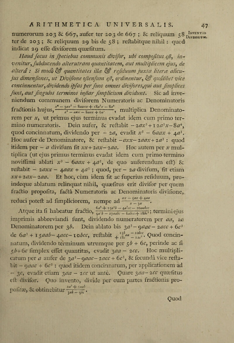 numerorum 203 8c 667, aufer ter 203 de 667 ; reliquum 58 ter de 203 ; 8c reliquum 29 bis de 58 ; reflabitque nihil : qucd indicat 29 eile diviforem quoeiltum. Haud fecus in fpeciebus communis divifor, ubi compofitus eji, in¬ venitur, fub duc endo alterutram quantitatem, aut multiplicem ejus, de altera : Si modo & quantitates ilice ?S refiduum juxta liter ce alicu- jus dimenfiones, ut Divifione ojlenfum eft\ ordinentur, & qualibet vice concinnentur, dividendo ipfas per fuos omnes divifor es,qui aut fimplices funt, aut fingulos terminos inftar Jhnplicium dividunt. Sic ad inve¬ niendum communem diviforem Numeratoris ac Denominatoris c . . . x4 — 'i)axz — Saaxx -|- i %a*x — 8^ . . rradtioms hujus,-+ -, multiplica Denominato- rem per x, ut primus ejus terminus evadat idem cum primo ter¬ mino numeratoris. Dein aufer, Sc reflabit — 2ax3 +1 ia\x~ 8a*, quod concinnatum, dividendo per — 'ia, evadit x3 - 6aax + 4a3. Hoc aufer de Denominatore, Sc reflabit —axx— iaax+ ia3 : quod itidem per - a divifum fit xx+ 2ax-;zaa. Hoc autem per x mul¬ tiplica (ut ejus primus terminus evadat idem cum primo termino novifiimi ablati x3 — 6aax + c\.a3, de quo auferendum efl) 8c reflabit — 2axx — 4aax + 4a3 ; quod, per - ia divifum, fit etiam xx + iax-<iaa. Et hoc, cum idem fit ac fuperius refiduum, pro- indeque ablatum relinquat nihil, quaefitus erit divifor per quem fra6lio propofita, fadla Numeratoris ac Denominatoris divifione, reduci potefl ad fimpliciorem, nempe ad — . n , , c c\> 6ars -f- i — 44 Vc — loaabcc , . Atque ita fi habeatur frattio, i termini ejus imprimis abbreviandi funt, dividendo numeratorem per aa, ac Denominatorem per 3b. Dein ablato bis 3a3 — qaac- lacc + 6c3 de 6a3 + 1 $aab- \acc- jobcc, reflabit +\fcaa • Quo<^ concin¬ natum, dividendo terminum utrumque per $b + 6c, perinde ac fi $b+6c fimplex effet quantitas, evadit 3aa - icc. Hoc multipli¬ catum per a aufer de ^a3 -qaac- 2acc + 6c3, &: fecunda vice refla¬ bit - 9aac + 6c3 : quod itidem concinnatum, per applicationem ad - 3c, evadit etiam 3aa — 2cc ut ante. Quare ^aa-icc quaefitus efl divifor. Quo invento, divide per eum partes fra£lionis pro- r. 1 • 1 • 2a* -4- Caab politic, CC obtinebitur ~b _ ^ . Quod