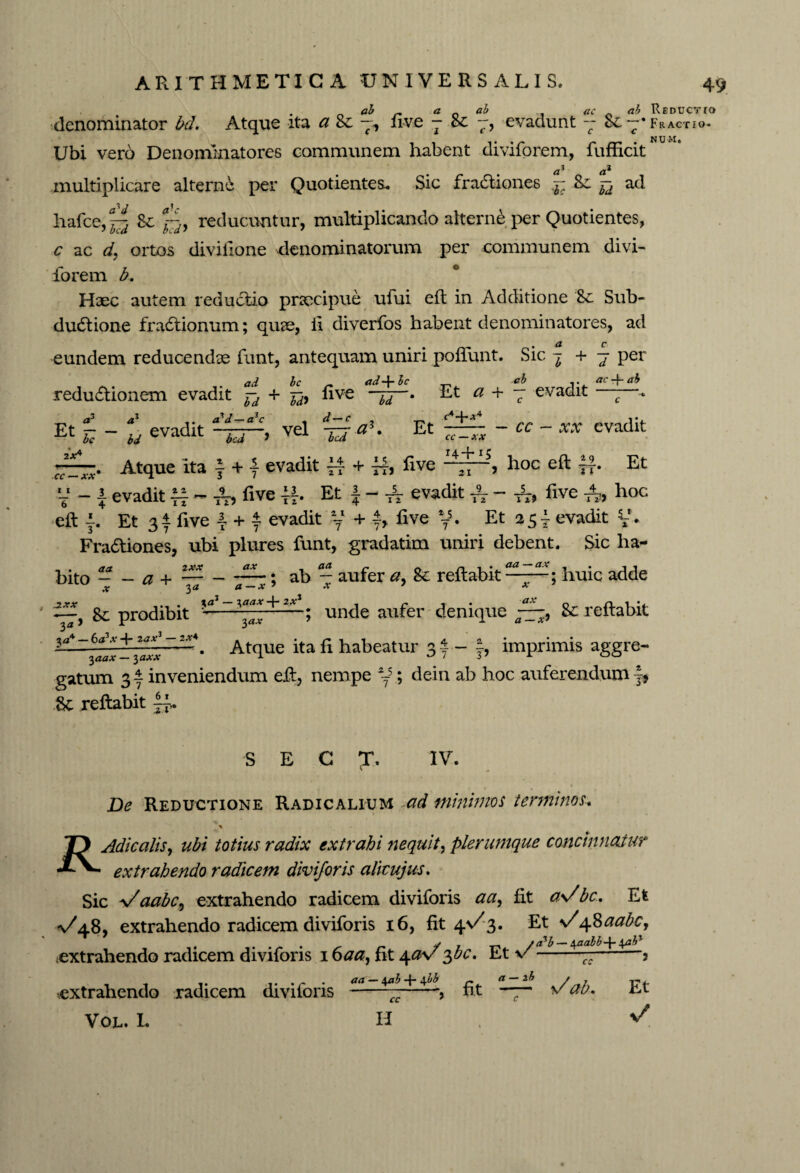 „ ai ~ a ai ac ai Reductio denominator bd. Atqne ita a &c —, five -8c evadunt — Sc— •Fractio- Ubi vero Denomlnatores communem habent diviforem, fufficit aj multiplicare alterne per Quotientes* Sic fractiones ^ Sc ^ ad hafce,^ 8e reducuntur, multiplicando alterne per Quotientes, c ac d, ortos divifione denominatorum per communem divi- forem b. Haec autem reductio praecipue ufui eft in Additione 8e Sub- dudtione fraftionum; quae, ii diverfos habent denominatores, ad ( a c eundem reducendae funt, antequam uniri poliunt. Sic j + 7 per ad bc _ a ddf-bc reduftionem evadit Td + bd* five bd * ab ,. ac-\~ ab Et a + — evadit ——. C c <*3 a1 a? d— a1 c Et r< ~ u evadlt bed vel ^ <*+** Et-cc ix♦ CC —XX Atque ita f + { evadit f| + ff> five cc — xx 14+15 xx evadit 21 , hoc eft jf. Et V - \ evadit five Et f - A- evadit TV - tt. five A, hoc eft f Et 3i five 4 + i evadit y + f, five y. Et 254 evadit y. Fractiones, ubi plures funt, gradatim uniri debent. Sic ha- - • ab — aufer a, 8e reflabit a — x ’ .v 7 Xa1 — + ix aa — ax x ax ; huic adde - . aa 2xx bito - - a + — Sc prodibit *■* unde aufer denique 7—, Sc reftabit ?d'4~laal- ~~ - Atque ita li habeatur 3f- J, imprimis aggre¬ gatum 31 inveniendum eft, nempe %*; dein ab hoc auferendum jf &c reftabit S E C ?. IV. De Reductione Radicalium ad minimos terminos-. Adicalis, ubi totius radix extrahi nequit, plerumque concinnatur extrahendo radicem diviforis alicujus. Sic VaabC) extrahendo radicem diviforis fit a>/bc. Et ^/48, extrahendo radicem diviforis 16, fit 4V3. Et \/48^c, • r* S r T-* /cTb — \aabb\ab% .extrahendo radicem diviforis 1 oaa, fit 4#v ^uc. Et v---3 .extrahendo radicem diviforis Vol. L — 4^3 + 4 bb cc H \/ab. Et v/