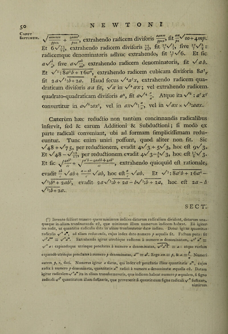 5® Caput Septimum» ^ extrahendo radicem diviforis v ppZZ pZZ ' fr t Et extrahendo radicem diviforis ||, fit y°vy, five yVy radicemqne denominatoris adhuc extrahendo* fit y5>/6. Et fic a\/\ five <z\/—, extrahendo radicem denominatoris, fit y/a b. Et s/3 :$a3b + i6^4, extrahendo radicem cubicam diviforis 8a3r fit 2 a\/3:b+ 2 a. Haud fecus \A?hv, extrahendo radicem qua- draticam diviforis a a fit, y/a in x/4ax\ vei extrahendo radicem, quadrato-quadraticam diviforis #4, fit aV4 Atque ita y/6 : a? xs convertitur in a\/e:axs. vel in ax\/k\—^ vel in x^ax x \/3\ciax. Ceterum haec redu&io non tantum concinnandis radicalibus infervit, fed Sc earum Additioni Sc Subdudtioni; fi mod6 qx parte radicali conveniant, ubi ad formam fimpliciflimam redu¬ cuntur. Tunc enim uniri poftunt, quod aliter non fit. Sic ^48 + y/75, per reductionem, evadit 4.V3,+ 5%/3, hoc eft 9%/3,, Et ^48 — per reduCiionem evadit 4%/3~fv/3, hoc eft 3-V3. Et fic N/~- + extrahendo quicquid eft rationale^ evadit — s/ab+ \/ab, hoc eft - Vab. Et \/3: 8a3b + 16a4 — V3\b4 + icib3, evadit- ia s/3\b + 2 a- bV3\b + 2 a, hoc eft 2 a - \'/i:b+2Ci... . sec t: • (°) Invento fcilicet munero quem minimum indices datarum radicalium dividant, datarum una¬ quaque in-aliam. tranfmutanda eit, quae minimum illum numerum indicem habeat. Eo igitur- res redit, ut quantitas radicalis data in aliam tranfmutetur dato indice-. Detur igitur quantitas radicalis \/n am, ad aliam reducenda, cujus index dato numero p aequalis fit. Fadlumputa: lit' VpamK — a/V. Extrahendo igitur utrubique radicem a numero m denominatam, c? — */n a: capiendoque utrinque poteiiates a numero n denominatas, vVl'1 — a : atque rurfum capiendo utrinque potentates a numero p denominatas, an — aErgo xn.~ /, & x, — Numeri • n autem p, w, dati. Numerus igitur ^ datus, qui index'eft poteftatis illius-quantitatis am, cujirs radix a numero p denominata, quantitatis a' radici a numero n denominatae aequalis eft. Datam igitur radicalem-v/”^” ita in aliam transformaveris, quae indicem habeat numero p aequalem, ll tigno radicali quantitatem illam-fuffixeris, quae provenerit ii quantitatem figno radicali fuffixam, nimirum