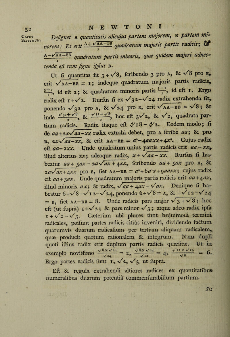 Caput Septimum. N E W T O N I Dejignet a quantitatis alicujus partem majorem, B partem mi¬ nor em: Et erit A + t/AA-— quadratum majoris partis radicis; & X A-i/AA-BB qUadrafUfyi partis minoris r qua quidem majori adnec~ tenda eji cum fgno ipfius b. Ut fi quantitas fit 3 + \/8, fcribendo 3 pro a, 8c v/8 pro B, erit v^aa—bb = 1 j indeque quadratum majoris partis radicis, id eft 2& quadratum minoris partis 3-^, id eft i. Ergo radix eft i +\/2. Rurfus ft ex 32-%/24 radix extrahenda lit, ponendo v^32 pro a* Sc y/24 Pr0 er^ v^aa—bb = y/8 Sc inde Sc . hoc eft 3^2, Sc V2, quadrata par- tium. radicis. Radix itaque eft ^/18-^2. Eodem modo; fi de aa+ixVaa ~~~ xx radix extrahi debet, pro a fcribe aa; Sc pro b, ixs/aa-xxy 8c erit aa-bb = tf4~4#tf x*+ 4*4. Cujus radix eft aa- ixx. Unde quadratum unius partis radicis erit aa - xxy illud alterius xx; adeoque radix, x + \/aa - xx» Rurfus ft ha¬ beatur aa + $ax- laVax + ^xxy fcribendo aa + $ax pro a, Sc ia\/ax-\- \xx pro b, fiet aa—bb = a*+6azx+gaaxx, cujus radix, eft aa+3,ax, Unde quadratum majoris partis radicis erit aa + ^axr illud minoris a x; Sc radix, y/aa + 4ax — y/ax. Denique ft ha¬ beatur 6+v/B-v/I2-s/24, ponendo 6+</8 = a, Sc -V 12-v 24 ^ b, fiet aa-bb = 8. Unde radicis pars major </3 + y/8 ; hoc eft (ut fupra). 1+V2 Sc pars minor \/3 ; atque adeo radix ipfa 1 + y/ 2 - v^3. Caeterum ubi plures fimt hujufmodi termini radicales, poliunt partes radicis citius inveniri, dividendo fadtum quarumvis duarum radicalium per tertiam aliquam radicalem,, quae producit quotum rationalem Sc integrum. Nam dupli quoti iftius radix erit duplum partis radicis qusefitae. Ut in exemplo noviffimo = 2, = 4> —^— = 6* Ergo partes radicis font i, s/2, V$ ut fupra. Eft Sc regula extrahendi altiores radices ex quantitatibus- numeralibus duarum potentia commenfurabilium partium. Sit