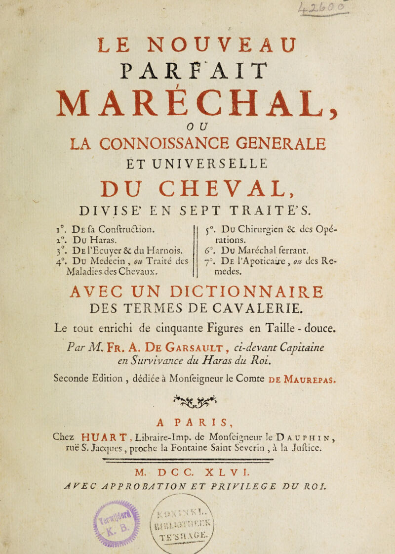 PARFAIT MARÉCHAL, o u LA CONNOISSANCE GENERALE ET UNIVERSELLE DU CHEVAL, DIVISE' EN SEPT TRAITES. i°. De fa ConftruéKon. 2°. Du Haras. 3°. De l’Ecuyer 8c du Harnois. 4°. Du Médecin , ou Traité des Maladies des Chevaux» 5°. Du Chirurgien 8c des Opé¬ rations. 6°. Du Maréchal ferranr. 7°. De l’Apoticaire , ou des Re« medes. AVEC UN DICTIONNAIRE DES TERMES DE CAVALERIE. Le tout enrichi de cinquante Figures en Taille - douce. Far M« Fr. À. De Garsault , ci-devant Capitaine en Survivance du Haras du Roi. Seconde Edition , dédiée à Monfeigneur le Comte de MaurepaS. A PARIS, Chez HUAR T , Librai re-lmp. de Monfeigneur le Dauphin, rue S. Jacques , proche la Fontaine Saint Severin , à la Juftice. M. D C C. X L V I. A VE C AP P RO BAT ION ET PRIVILEGE DU RO L