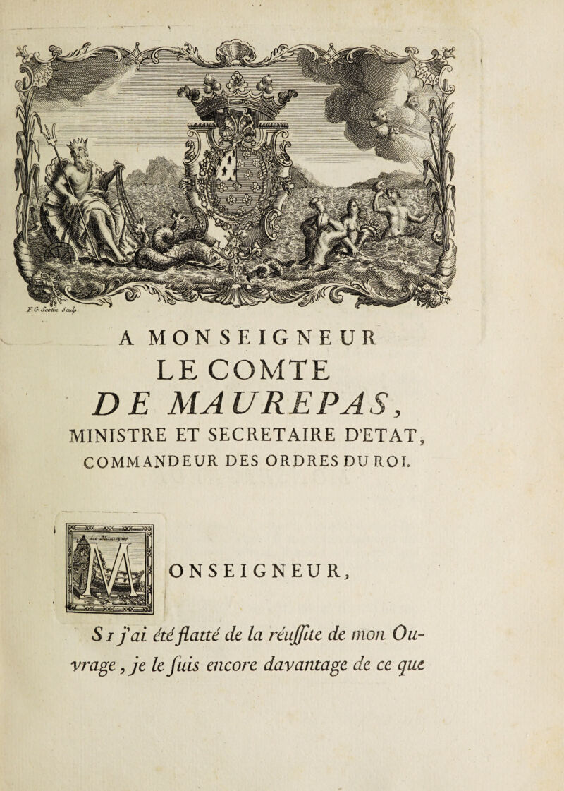 A MONSEIGNEUR LE COMTE DE MAURE PAS, MINISTRE ET SECRETAIRE D’ETAT, COMMANDEUR DES ORDRES DU ROI. S i j'ai été flatté de la réujjîte de mon Ou¬ vrage , je le fuis encore davantage de ce que