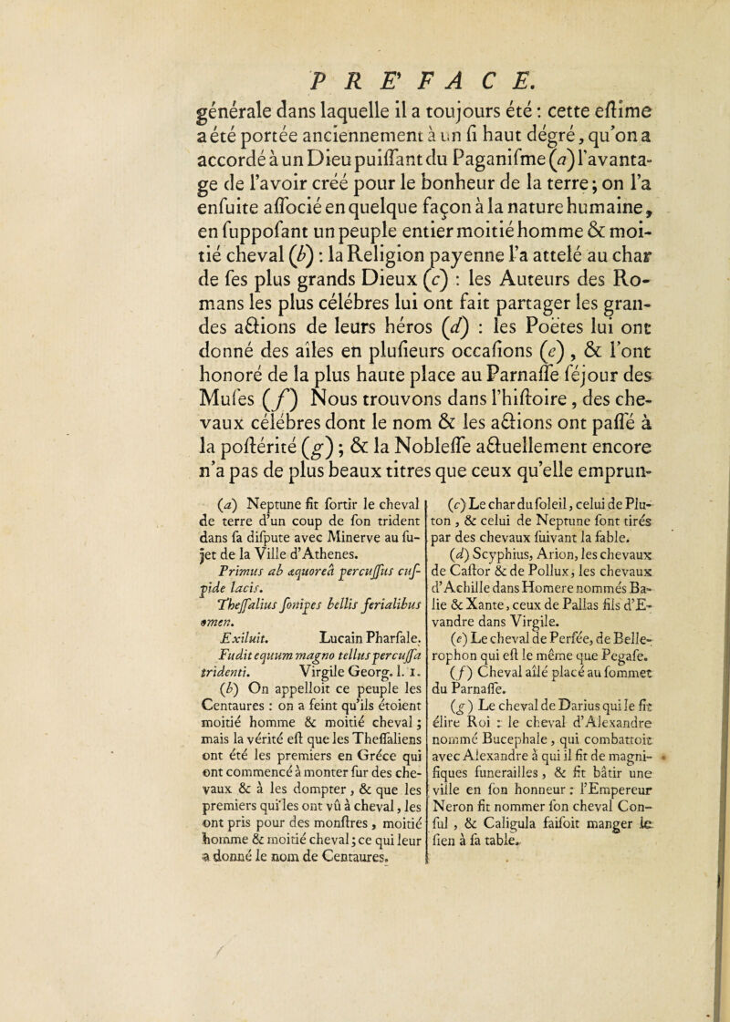 générale dans laquelle il a toujours été : cette eflime a été portée anciennement à un fi haut degré, qu'on a accordé à un Dieu puiffant du Paganifme(V) l'avanta¬ ge de l’avoir créé pour le bonheur de la terre ; on l’a enfuite aflbcié en quelque façon à la nature humaine, enfuppofant un peuple entier moitié homme & moi¬ tié cheval (F) : la Religion payenne l’a attelé au char de fes plus grands Dieux (c) : les Auteurs des Ro¬ mans les plus célébrés lui ont fait partager les gran¬ des aâions de leurs héros (et) : les Poètes lui ont donné des ailes en plufieurs occafions (V), & Pont honoré de la plus haute place au Parnaffe féjour des Mufes (f ) Nous trouvons dans l’hiftoire , des che¬ vaux célébrés dont le nom & les avions ont paflé à la poflérité (g) ; & la Noblefle a Quelle ment encore n’a pas de plus beaux titres que ceux qu’elle emprun- (a) Neptune fit fortir le cheval de terre d’un coup de fon trident dans fa difpute avec Minerve au fu- jjet de la Ville d’Athènes. Prhmus ab aquoreâ çercujfus euf- ■gide lacis. Thejfalius fondes bellis ferialibus 9mcn. Exiluit. Lucain Pharfale. Fud.it equum magno tellusfercujfa tridenti. Virgile Georg. 1. I. (b) On appelloit ce peuple les Centaures : on a feint qu’ils étoient moitié homme & moitié cheval ; mais la vérité eft que les Thelfaliens ont été les premiers en Grèce qui ont commencé à monter fur des che¬ vaux & à les dompter, & que les premiers qui'les ont vû à cheval, les ont pris pour des monflres , moitié homme 8e moitié cheval; ce qui leur % donné le nom de Centaures. (c) Le char du foleil, celui de Plu- ton , &: celui de Neptune font tirés par des chevaux liiivant la fable. (d) Scyphius, Arion, les chevaux de Caftor & de Pollux, les chevaux d’Achille dans Homere nommés Ba» lie & Xante, ceux de Pallas fils d’E~ vandre dans Virgile. (<?) Le cheval de Perfée, de Belle- rophon qui efi le même que Pegafe. (/) Cheval ailé placé au fommet du Parnaffe. ) Le cheval de Darius qui le fit élire Roi : le cheval d’Alexandre nommé Bucephale , qui combatto.it avec Alexandre à qui il fit de magni- • fiques funérailles, & fit bâtir une ville en fon honneur : l’Empereur Néron fit nommer fon cheval Con- fui , & Caligula faifoit manger le fien à fa table»