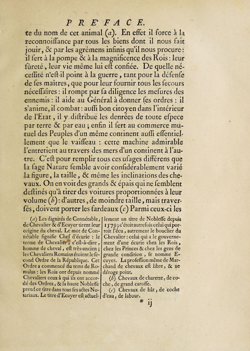 te du nom de cet animal (<z). En effet il force à la xeconnoiffance par tous les biens dont il nous fait jouir, & par les agrémens infinis qu’il nous procure : il fert à la pompe & à la magnificence des Rois : leur fureté, leur vie même lui eft confiée. De quelle né- ceffité n’eft-il point à la guerre, tant pour la défenfe de fes maîtres, que pour leur fournir tous les fecours néceffaires : il rompt par fa diligence les mefures des ennemis : il aide au Général à donner (es ordres : il s’anime, il combat : auffi bon citoyen dans l'intérieur de l’Etat, il y diftribuë les denrées de toute efpece par terre & par eau ; enfin il fert au commerce mu¬ tuel des Peuples d’un même continent auffi effentief îement que le vaiffeau : cette machine admirable l'entretient au travers des mers d’un continent à l’au¬ tre. C’eft pour remplir tous ces ufages différens que la fage Nature femble avoir confidérablement varié la figure, la taille, & même les inclinations des che¬ vaux. On en voit des grands & épais qui ne femblent deftinés qu’à tirer des voitures proportionnées à leur volume (b) : d’autres, de moindre taille, mais traver- fés, doivent porter les fardeaux (c) Parmi ceux-ci les {a) Les dignités de Connétable, de Chevalier & d’Ecuyer tirent leur origine du cheval. Le mot de Con¬ nétable lignifie Chef d’écurie : le terme de Chevalier c’eft-à-dire, homme de cheval, eft très-ancien ; les Chevaliers Romains étoient le fé¬ cond Ordre de la République. Cet Ordre a commencé du tems de Ro- mulus : les Rois ont depuis nommé Chevaliers ceux à qui ils ont accor¬ dé des Ordres, & la haute Noblelfe prend ce titre dans tous fes a des No¬ tariaux. Le titre d’Ecuyer eft aduel- lement un titre de Noblelfe depuis i rwc’ étoit autrefois celui qui por- toit l’écu, autrement le bouclier du Chevalier : celui qui a le gouverne¬ ment d’une écurie chez les Rois, chez les Princes & chez les gens de grande condition , fe nomme E- cuyer. La profeiïion même de Mar¬ chand de chevaux eft libre, & ne déroge point. (b) Chevaux de charette, de co¬ che , de grand carolfe. (c) Chevaux de bât, de coche d’eau, de labour.