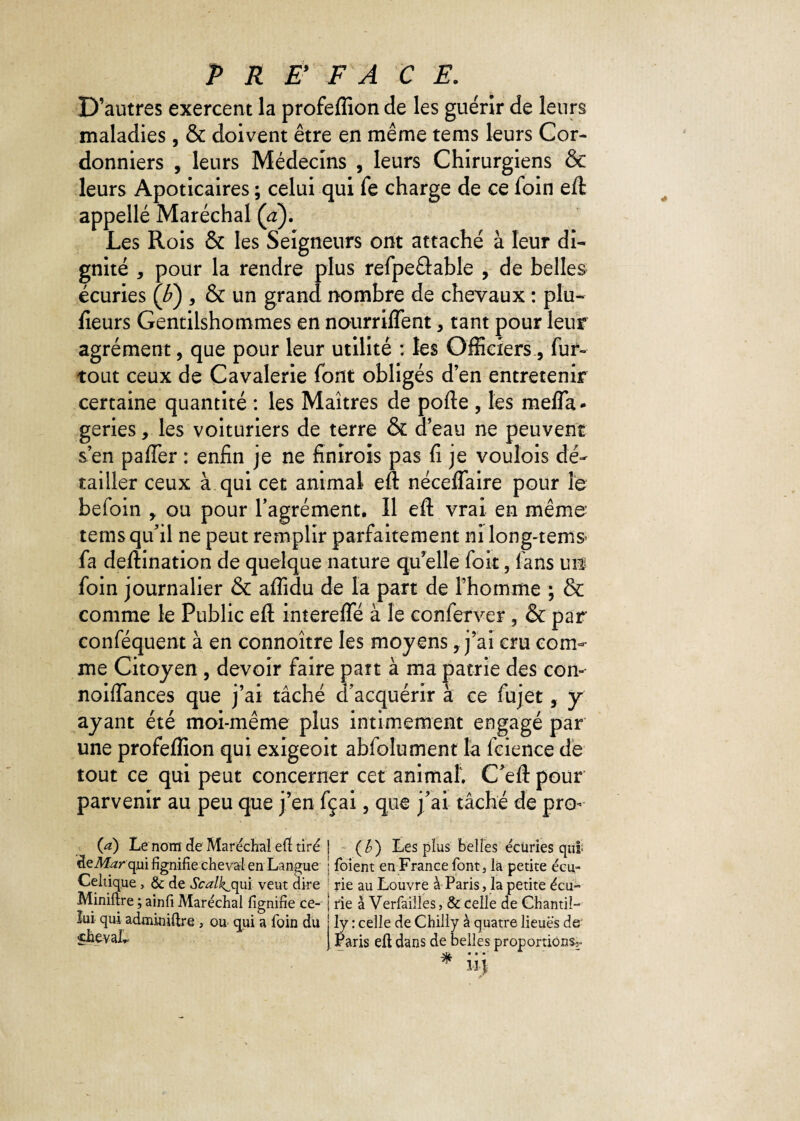 D’autres exercent la profeflîon de les guérir de leurs maladies, & doivent être en même tems leurs Cor¬ donniers , leurs Médecins , leurs Chirurgiens & leurs Apoticaires ; celui qui fe charge de ce foin eft appellé Maréchal (a). Les Rois & les Seigneurs ont attaché à leur di¬ gnité , pour la rendre plus refpe&able , de belles écuries (F) , & un grand nombre de chevaux : plu- fieurs Gentilshommes en nourriflent > tant pour leur agrément, que pour leur utilité : les Officiers, fur- tout ceux de Cavalerie font obligés d’en entretenir certaine quantité : les Maîtres de porte , les méfia* geries, les voituriers de terre & d’eau ne peuvent s’en pafler : enfin je ne finïrois pas fi je vouîois dé¬ tailler ceux à qui cet animal eft néceflaire pour le befoin * ou pour l’agrément. Il eft vrai en même tems qu’il ne peut remplir parfaitement ni long-tems fa deftination de quelque nature qu’elle foit, fans un foin journalier & aflidu de la part de l’homme ; & comme le Public eft interefle à le conferver 5 & par conféquent à en connoître les moyens, j’ai cru com¬ me Citoyen , devoir faire part à ma patrie des con- noiflances que j’ai tâché d’acquérir à ce fujet, y ayant été moi-même plus intimement engagé par une profeflîon qui exigeoit abfolument la fcience de tout ce qui peut concerner cet animal'. C’eft pour parvenir au peu que j’en fçai, que j’ai tâché de pro- (a) Le nom de Maréchal eft tiré | (£) Les plus belles ëcüries qui àeMarq,ui fignifie cheval en Langue ; fbient en France font, la petite écu- Celtique , & de Scalk^qui veut dire rie au Louvre à Paris, la petite écu- Miniftre ; ainfi Maréchal lignifie ce- | rie à Verfailles, & celle de ChantiL lui qui adminiftre , ou qui a foin du j ly : celle de Chilly à quatre lieues de J Paris eft dans de belles proportions^-