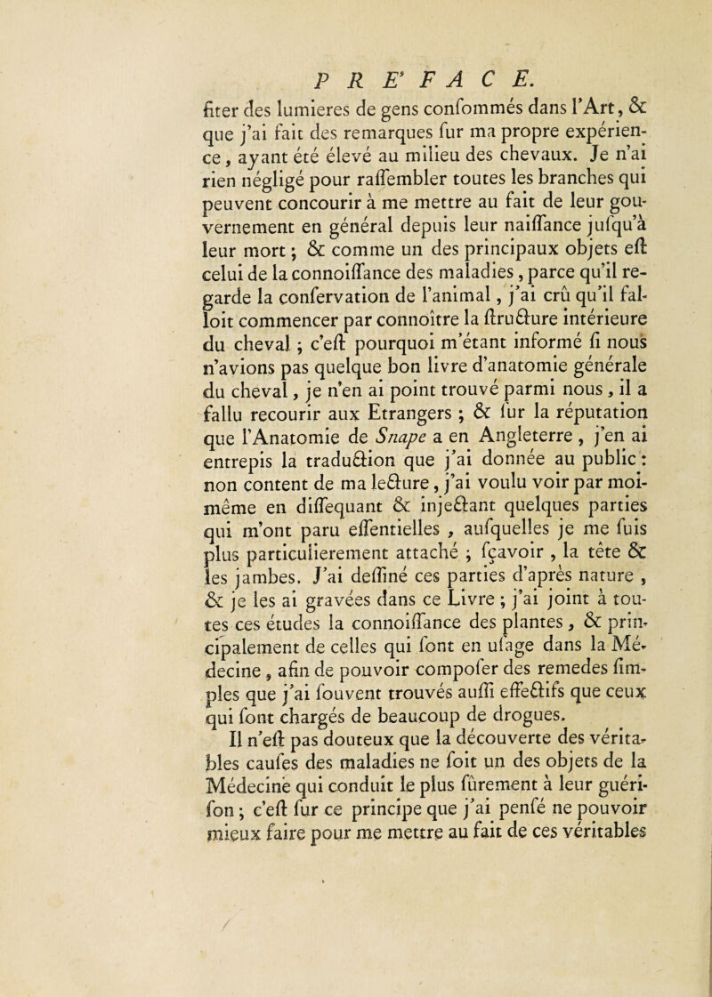 fiter des lumières de gens conformâtes dans l’Art, & que j’ai fait des remarques fur ma propre expérien¬ ce, ayant été élevé au milieu des chevaux. Je n’ai rien négligé pour raflembler toutes les branches qui peuvent concourir à me mettre au fait de leur gou¬ vernement en général depuis leur naiflance jufqu’à leur mort ; & comme un des principaux objets eft celui de la connoiflance des maladies, parce qu’il re¬ garde la confervation de l’animal, j’ai crû qu’il fal- loit commencer par connoître la ftruâure intérieure du cheval ; c’eft pourquoi m’étant informé fi nous n’avions pas quelque bon livre d’anatomie générale du cheval, je n’en ai point trouvé parmi nous , il a fallu recourir aux Etrangers ; & fur la réputation que l’Anatomie de Snape a en Angleterre , j’en ai entrepis la traduéhon que j’ai donnée au public : non content de ma lefture, j’ai voulu voir par moi- même en diflequant & injeâant quelques parties qui m’ont paru eflentielles , aufquelles je me fuis plus particulièrement attaché ; fçavoir , la tête & les jambes. J’ai deffiné ces parties d’après nature , & je les ai gravées dans ce Livre ; j’ai joint à tou¬ tes ces études la connoiflance des plantes, & prin¬ cipalement de celles qui font en ufage dans la Mé¬ decine , afin de pouvoir compofer des remedes fini- pies que j’ai fouvent trouvés auffi effectifs que ceux qui font chargés de beaucoup de drogues. Il n’eft pas douteux que la découverte des vérita¬ bles caules des maladies ne foit un des objets de la Médecine qui conduit le plus furement à leur guéri- fon ; c’efl: fur ce principe que j’ai penfé ne pouvoir mieux faire pour me mettre au fait de ces véritables