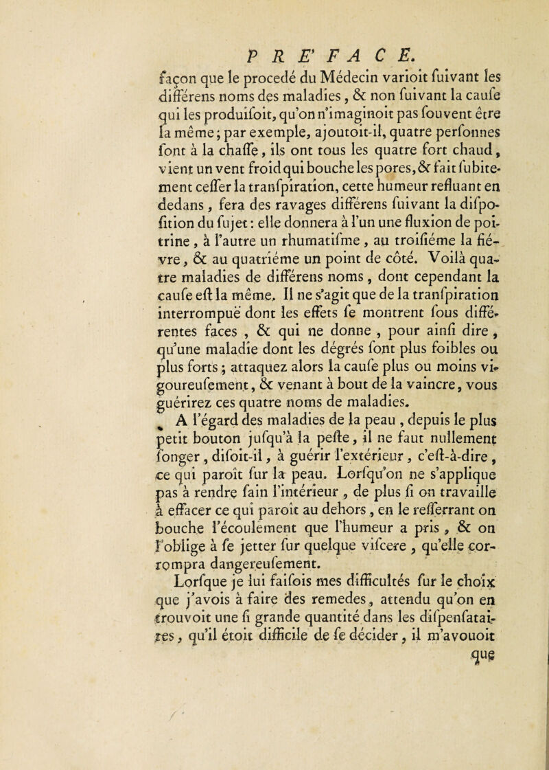 façon que le procédé du Médecin varioit fuivant les différens noms des maladies, & non fuivant la caufe qui les produifoit, qu’on nimaginoit pas fouvent être la même ; par exemple, ajoutoit-il, quatre perfonnes font à la chaffe, ils ont tous les quatre fort chaud, vient un vent froid qui bouche les pores, & irait 1 ubite- ment ceffer la tranfpiration, cette humeur refluant en dedans, fera des ravages différens fuivant la difpo- fition du fujet : elle donnera à l’un une fluxion de poi¬ trine , à l’autre un rhumatifme, au trGifiéme la fiè¬ vre , & au quatrième un point de côté. Voilà qua¬ tre maladies de différens noms, dont cependant la caufe eft la même. Il ne s’agit que de la tranfpiration interrompue dont les effets fe montrent fous diffe¬ rentes faces , & qui ne donne , pour ainfi dire , quune maladie dont les dégrés font plus foibles ou plus forts ; attaquez alors la caufe plus ou moins vi- goureufement, & venant à bout de la vaincre, vous guérirez ces quatre noms de maladies. A l’égard des maladies de la peau , depuis le plus petit bouton jufqu’à la pefte, il ne faut nullement fonger , difoit-il, à guérir l’extérieur , c’eft-à-dire , ce qui paroît fur la peau. Lorfqifon ne s’applique pas à rendre fain l’intérieur , de plus fi on travaille à effacer ce qui paroît au dehors, en le refferrant on bouche l’écoulement que l’humeur a pris, & on l'oblige à fe jetter fur quelque vifcere , quelle cor¬ rompra dangereufement. Lorfque je lui faifois mes difficultés fur le choix que j’avois à faire des remedes , attendu qu’on en trouvoit une fi grande quantité dans les difpenfatai- .res, qu’il étoit difficile de fe décider, il m’avouoit