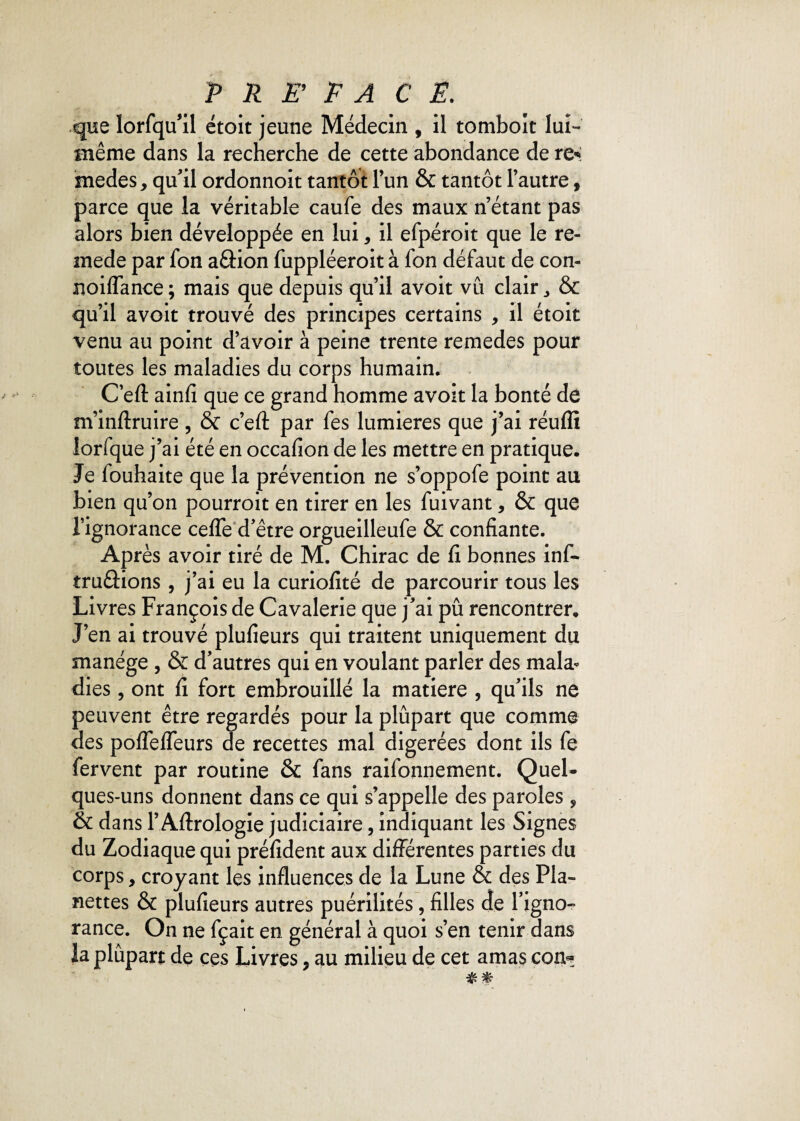 que ïorfqu’il étoit jeune Médecin , il tomboit lui- même dans la recherche de cette abondance de rc* medes, qu'il ordonnoit tantôt l’un & tantôt l’autre, parce que la véritable caufe des maux n’étant pas alors bien développée en lui * il efpéroit que le re- mede par fon aâion fuppléeroit à fon défaut de con- noiflance ; mais que depuis qu’il avoit vû clair „ & qu’il avoit trouvé des principes certains , il étoit venu au point d’avoir à peine trente remedes pour toutes les maladies du corps humain. C’efl: ainfi que ce grand homme avoit la bonté de m’inftruire , & c’efl: par fes lumières que j’ai réuffi lorfque j’ai été en occafion de les mettre en pratique. Je fouhaite que la prévention ne s’oppofe point au bien qu’on pourroit en tirer en les fuivant, & que l’ignorance cefle d’être orgueilleufe & confiante. Après avoir tiré de M. Chirac de fi bonnes inf- truâions, j’ai eu la curiofité de parcourir tous les Livres François de Cavalerie que j’ai pu rencontrer. J’en ai trouvé plufieurs qui traitent uniquement du manège , & d’autres qui en voulant parler des mala* dies, ont fi fort embrouillé la matière , qu’ils ne peuvent être regardés pour la plupart que comme des pofiefleurs de recettes mal digérées dont ils fe fervent par routine & fans raifonnement. Quel* ques-uns donnent dans ce qui s’appelle des paroles , & dans l’Aftrologie judiciaire, indiquant les Signes du Zodiaque qui préfident aux différentes parties du corps, croyant les influences de la Lune & des Pla- nettes & plufieurs autres puérilités, filles de l’igno¬ rance. On ne fçait en général à quoi s’en tenir dans la plupart de ces Livres, au milieu de cet amas con^