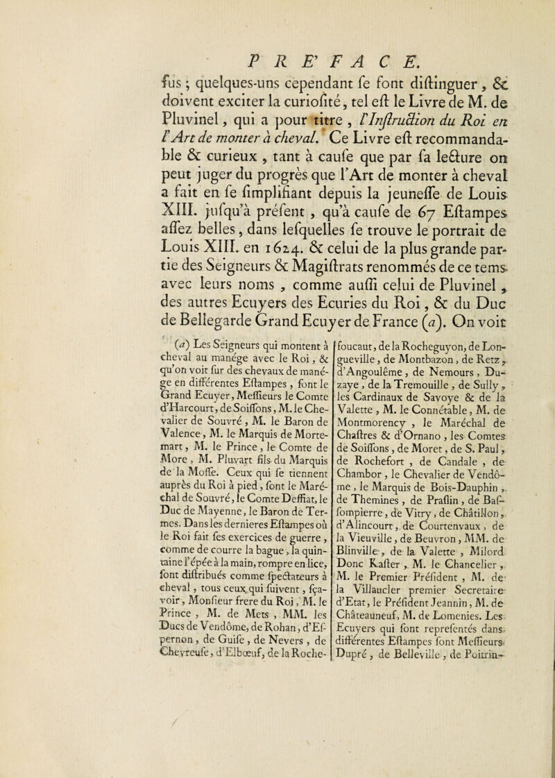 fus ; quelques-uns cependant fe font diftinguer, 8c doivent exciter la curiofité, tel eft le Livre de M. de Pluvinel, qui a pour titre , FInflruction du Roi en F An de monter a cheval. Ce Livre eft recommanda¬ ble & curieux 9. tant à caufe que par fa leûure on peut juger du progrès que T Art de monter à cheval a fait en fe Amplifiant depuis la jeunelfe de Louis XIII. jufqu’à préfent , qu’à caufe de 67 Eftampes affez belles 5 dans lefquelles fe trouve le portrait de Louis XIII. en 1614. & celui de la plus grande par¬ tie des Seigneurs & Magiftrats renommés de ce tems. avec leurs noms * comme aufli celui de Pluvinel * des autres Ecuyers des Ecuries du Roi, & du Duc de Bellegarde Grand Ecuyer de France (a). On voit (a) Les Seigneurs qui montent à cheval au manège avec le Roi, & qu’on voit fur des chevaux de manè¬ ge en différentes Eftampes , font le Grand Ecuyer, Meilleurs le Comte d’Harcourt, de Soiffons, M. le Che¬ valier de Souvré , M. le Baron de Valence, M. le Marquis de Morte- mart, M. le Prince, le Comte de More , M. Pluvart fils- du Marquis de la Moffe. Ceux qui fe tiennent auprès du Roi à pied, font le Maré¬ chal de Souvré, le Comte Déifiât, le Duc de Mayenne, le Baron de Ter¬ mes. Dans les dernieres Eftampes où le Roi fait fes exercices de guerre , comme de courre la bague ,1a quin- taine fépée à la main, rompre en lice, font diftribués comme fpeélateurs à cheval, tous ceux, qui fuivent, fça- voir, Monfieur frere du Roi,' M. le Prince , M. de Mets , MM. les Ducs de Vendôme, de Rohan, d’Ef- pernon , de Guife , de Nevers, de Cheyreufe, d’Elbœuf, de la Roche- foucaut, de la Rocheguyon, de Lon¬ gueville , de Montbazon, de Retz 9 d’Angoulême , de Nemours , Du- zaye , de laTremouille , de Sully ,, les Cardinaux de Savoye & de la Valette , M. le Connétable, M. de Montmorency , le Maréchal de Chaftres & d’Ornano , les Comtes de Soiffons, de Moret, de S. Paul, de Rochefort , de Candale , de Chambor , le Chevalier de Vendô¬ me , le Marquis de Bois-Dauphin de Themines , de Prafiin , de Bafo fompierre, de Vitry, de Châtillon, d’Alincourt, de Courtenvaux , de la Vieuville, de Beuvron , MM. de Blinville:, de la Valette , Milord Donc Rafter M. le Chancelier, M. le Premier Préfident , M. de la Cillaucler premier Secrétaire d’Etat, le Préfident Jeannin, M. de Châteauneuf, M. de Lomenies. Les Ecuyers qui font reprefentés dans differentes Eftampes font Meilleurs Dupré , de Belleyille , de Poitrin-