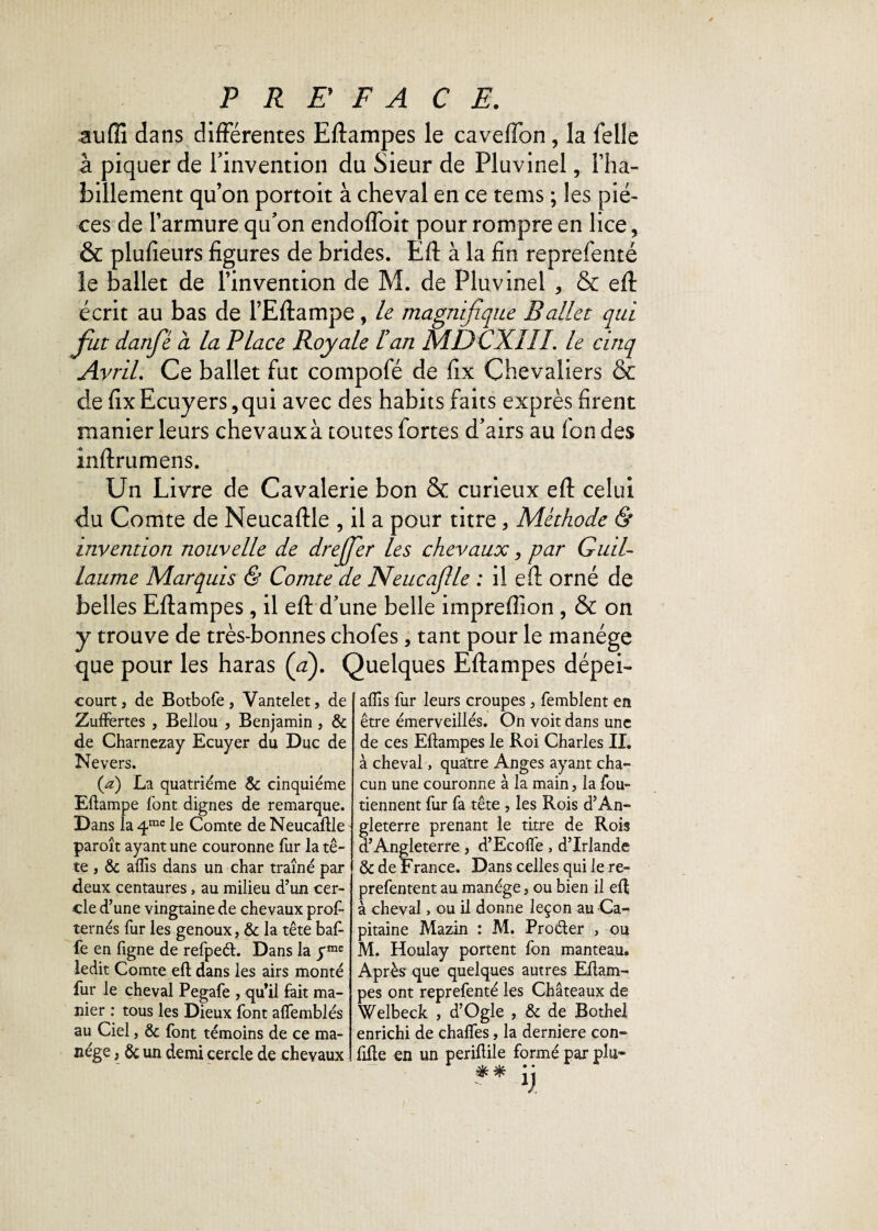 -aufîî dans différentes Eftampes le caveffon, la felle â piquer de l'invention du Sieur de Pluvinel, l’ha- billement qu’on portoit à cheval en ce tems ; les piè¬ ces de l’armure qu’on endoflbit pour rompre en lice, & plufîeurs figures de brides. Eft à la fin reprefenté le ballet de l’invention de M. de Pluvinel , & eft écrit au bas de l’Eftampe, le magnifique Ballet qui fut danfé cl la Place Royale Han MDCXIIL le cinq Avril. Ce ballet fut compofé de fix Chevaliers & de fix Ecuyers, qui avec des habits faits exprès firent manier leurs chevaux à toutes fortes d’airs au fon des inftrumens. Un Livre de Cavalerie bon & curieux eft celui du Comte de Neucaftle , il a pour titre> Méthode & invention nouvelle de drejfer les chevaux, par Guil¬ laume Marquis & Comte de Neucajlle : il eft orné de belles Eftampes, il eft d’une belle impreflion , & on y trouve de très-bonnes chofes, tant pour le manège que pour les haras (a). Quelques Eftampes dépei- courtj de Botbofe, Vantelet, de Zuffertes , Bellou , Benjamin, 8c de Charnezay Ecuyer du Duc de Nevers. (a) La quatrième 8c cinquième Eftampe font dignes de remarque. Dans la 4rae le Comte de Neucaftle paroît ayant une couronne fur la tê¬ te , 8c aflis dans un char traîné par deux centaures, au milieu d’un cer¬ cle d’une vingtaine de chevaux prof- îernés fur les genoux, 8c la tête baf¬ fe en figne de refpeél. Dans la yme ledit Comte eft dans les airs monté fur le cheval Pegafe , qu’il fait ma¬ nier : tous les Dieux font alfemblés au Ciel, 8c font témoins de ce ma¬ nège , 8c un demi cercle de chevaux aflis fur leurs croupes, femblent en être émerveillés. On voit dans une de ces Eftampes le Roi Charles IL à cheval, quatre Anges ayant cha¬ cun une couronne à la main, la fou- tiennent fur fa tête , les Rois d’An¬ gleterre prenant le titre de Rois d’Angleterre, d’Ecofle, d’Irlande 8c de France. Dans celles qui le re- prefentent au manège, ou bien il eft à cheval, ou il donne leçon au Ca¬ pitaine Mazin : M. Proéter , ou M. Houlay portent fon manteau. Après que quelques autres Eftam¬ pes ont reprefenté les Châteaux de Welbeck , d’Ogle , 8c de Bothel enrichi de chaflfes, la derniere con- fifte en un periftile formé par plu»