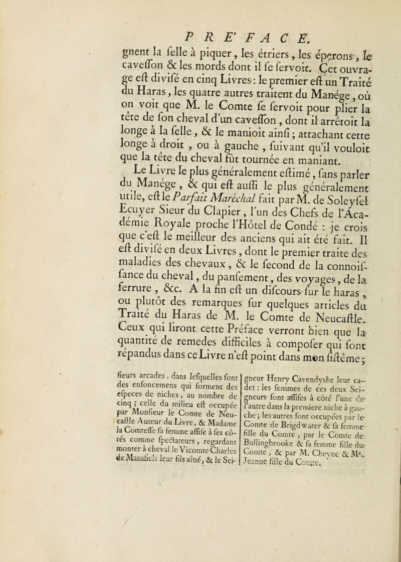 gnent la Telle à piquer, les étriers 5 les éperons , h caveflon & les mords dont il fefervoit. Cet ouvra¬ ge eft divifé en cinq Livres : le premier eft un Traite du Haras, les quatre autres traitent du Manège, où on voit que M. le Comte fe fervoit pour plier la tête de Ton cheval dun caveflon , dont il arrêtoit la longe à la Telle, & le manioit ainfi ; attachant cette longe a droit f ou à gauche , fuivant qu’il vouloir que la tête du cheval fût tournée en maniant. Le Livre le plus généralement eflimé, fans parler du Manège , & qui eft auflî le plus généralement utile, eft le Parfait Maréchal fait parM. de Soleyfe! Ecuyer Sieur du Clapier, l’un des Chefs de l’Aca¬ demie Royale proche 1 Hôtel de Condé : je crois que c eft le meilleur des anciens qui ait été fait. II eft divlié en deux Livres , dont le premier traite des maladies des chevaux , & le fécond de la connoift fance du cheval, du panlement, des voyages ? de la ferrure &c. A la fin eft un difcours fur le haras * ou plutôt des remarques fur quelques articles du Traité du Haras de M. le Comte de Neucaftle» Ceux qui liront cette Préface verront bien que la quantité de remedes difficiles à compcfer qui font répandus dans ce Livre n’eft point dans mon fiftême ; fieurs arcades, dans Iefquelles font j des enfoncemens qui forment des eipeces de niches, au nombre de cinq j celle du milieu eft occupée par Monfieur le Comte de Meu- caitle Auteur du Livre, & Madame fa Comtefle fa femme afîife à fes cô¬ tes comme fpeétateurs , regardant monter à cheval le Vicomte Charles de Mansfiels leur fils aîné, & le Sei¬ gneur Henry Cavendyshe leur ca¬ det : les femmes de ces deux Sei¬ gneurs font affiles à côté l’une de- l’autre dans la première niche à gau¬ che ; les autres font occupées par le- Comte de Brigdwater & fà femme fille du Comte , par le Comte de Bullingbroolce & fa femme fille div Comte , & par M. Cheyne & Meo. Jeanne fille du Comte*. ”