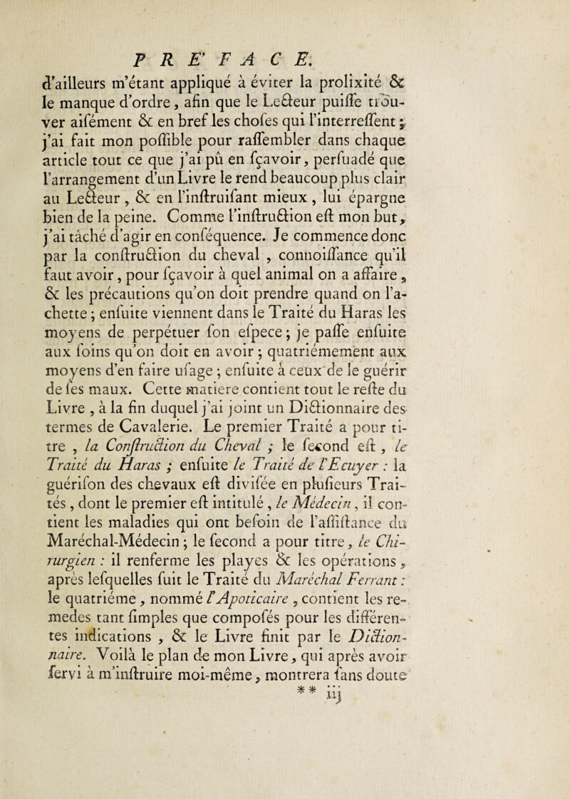 d'ailleurs m’étant appliqué à éviter la prolixité & le manque d’ordre, afin que le Leâeur puiffe trou¬ ver aifément & en bref les choies qui Tinterreffent ; j’ai fait mon poffible pour raffembler dans chaque article tout ce que j’ai pu en fçavoir, perfuadé que l’arrangement d’un Livre le rend beaucoup plus clair au Leâeur , & en l’inftruifant mieux , lui épargne bien de la peine. Comme l’inftruâion eft mon but, j’ai tâché d’agir en conféquence. Je commence donc par la conftruâion du cheval , connoiffance qu’il faut avoir, pour fçavoir à quel animal on a affaire , & les précautions qu’on doit prendre quand on Ta¬ chette ; enfuite viennent dans le Traité du Haras les moyens de perpétuer fon efpece; je paffe enfuite aux foins qu’on doit en avoir ; quatrièmement aux moyens d’en faire ufage ; enfuite à ceux de le guérir de fies maux. Cette matière contient tout le refte du Livre ? à la fin duquel j’ai joint un Diâionnaire des termes de Cavalerie. Le premier Traité a pour ti¬ tre , la Construction du Cheval ; le fécond eft , le Traité du Haras ; enfuite le Traité de T Ecuyer : la guérifion des chevaux eft divifiée en plufieurs Trai¬ tés , dont le premier eft intitulé , le Médecin, il con¬ tient les maladies qui ont befioin de l’affiftance du Maréchal-Médecin ; le fécond a pour titre, le Chi¬ rurgien : il renferme les play es & les opérations, après lefquelles fuit le Traité du Maréchal Ferrant: le quatrième, nommé £Apode aire 3 contient les re¬ mèdes tant (impies que compofés pour les différen¬ tes indications , & le Livre finit par le Diction¬ naire. Voilà le plan de mon Livre, qui après avoir fervi à m’inftruire moi-même, montrera fans doute