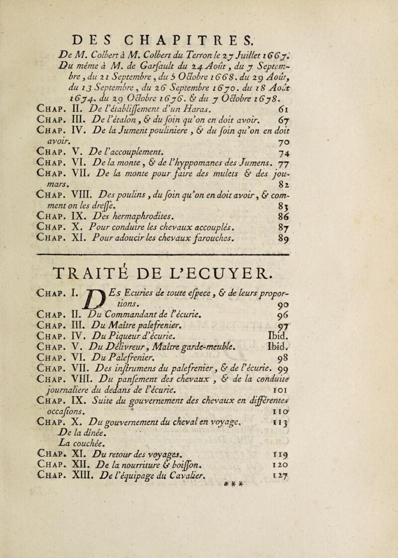 De M. Colbert à M. Colbert du Terrort le zy Juillet i GGy. Du même à M. de Garfault du Z4 Août, du y Septem¬ bre , du 11 Septembre , du 5 Oclobre 1668, du 29 Août, du ij Septembre , du z6 Septembre 16y 0. du 18 Août 16 y 4. du 29 Oclobre 16y G. & du y Octobre 16y 8. Chap. IL De l 'établiffement d’un Haras. 61 ChaP. III. De l’étalon , & du foin qu’on en doit avoir. 6y Chap. IV. De la Jumentpoulinière , & du foin api on en doit avoir. 70 Chap. V. De l’accouplement. 74 Chap. VI. De la monte , & de l’hyppomanes des Jumens. 77 Chap. VIL De la monte pour faire des mulets & des jou- mars. 82 Chap. VIII. Des poulins y du foin qu’on en doit avoir, & com¬ ment on les drejfe. 8 3 Chap. IX. Des hermaphrodites. 86 Chap. X. Pour conduire les chevaux accouplés. 87 Chap. XI. Pour adoucir les chevaux farouches. 89 TRAITÉ DE L’ECUYER. Chap. I. Es Ecuries de toute efpece > & de leurs propor- j Jf dons. 90 Chap. IL Du Commandant de l’écurie. 9 6 CHAP. III. Du Maître palefrenier. 97 Chap. IV. Du Piqueur d’écurie. Ibid. Chap. V. Du Délivreur > Maître garde-meuble. Ibid. Chap. VI. Du Palefrenier. 98 Chap. VIL Des injlrumens du palefrenier ,& de l’écurie. 99 Chap. VIII. Du panfement des chevaux y & de la conduite journalière du dedans de l’écurie. IOI Chap. IX. Suite du gouvernement des chevaux en différentes 110' 113 occafions. Chap. X. Du gouvernement du cheval en voyage. De la dînée. La couchée. Chap. XI. Du retour des voyages. Chap. XII. De la nourriture & boiffon. Chap. XIII. De l’équipage du Cavalier. * 119 ï 20 ï 17