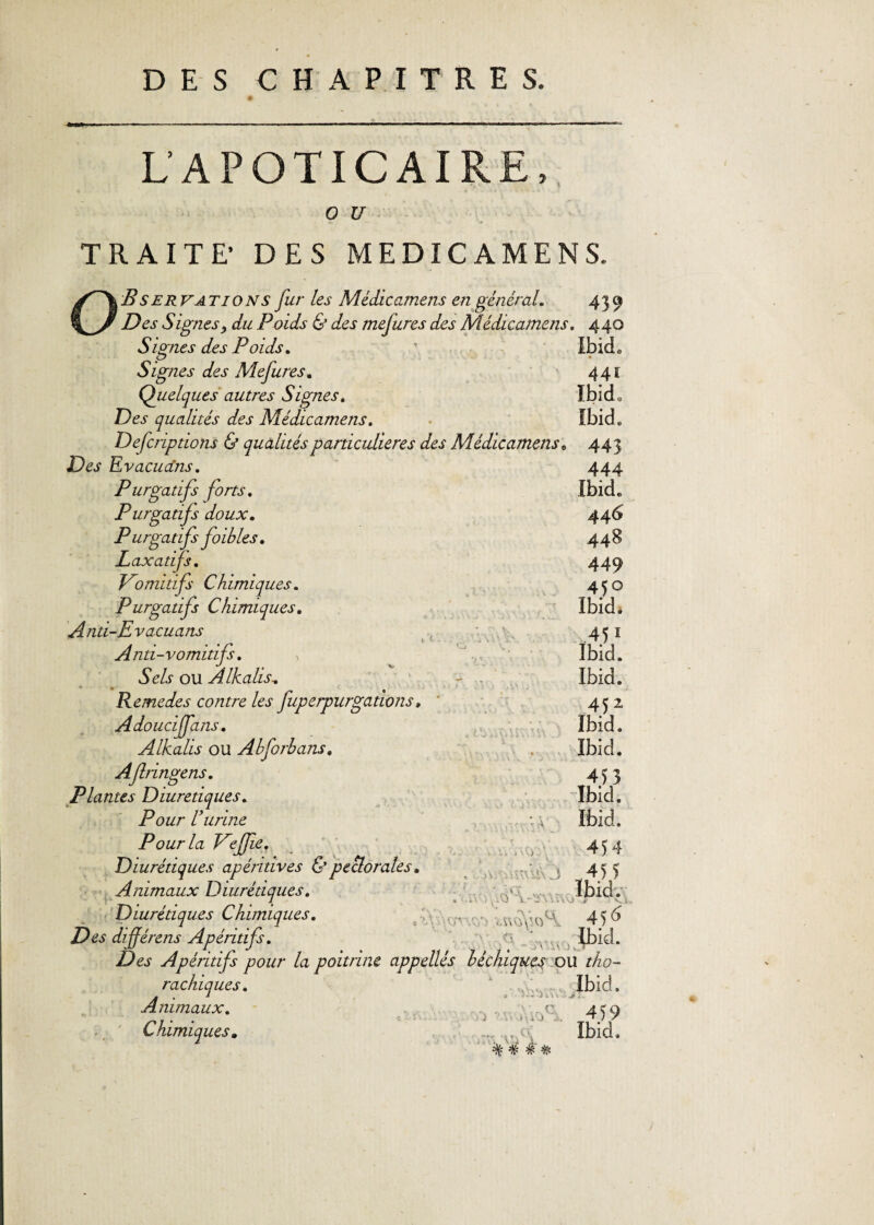 L'APOTICAIRE, o u TRAITE’ DES MEDICAMENS. O B s erv AT 10 N s fur les Médicamens en général. 439 Des Signes, du Poids & des mejures des Médicamens. 440 Signes des Poids. \ Ibieh Signes des Mejures. 441 Quelques autres Signes. IbicL Des qualités des Médicamens. Ibid» Defcriptions & qualités particulières des Médicamens, 443 Des Evacua'ns. 444 Purgatifs forts. Ibid,, Purgatifs doux. 446 Purgatifs foibles. 448 Laxatifs. 449 Vomitifs Chimiques. 4^0 Purgatifs Chimiques. Ibid. And-Evacuans 451 Anti-vomitifs. Ibid. Sels ou Alkalis. - . Ibid. Remedes contre les fuperpurgâtions, ' 452 Adoucijfans. Ibid. Alkalis ou Ahforbans. Ibid. Ajlringens. 453 Plantes Diurétiques. Ibid. Pour U urine Ibid. Pour la Veffe. Diurétiques apéridves & pectorales. Animaux Diurétiques. Diurétiques Chimiques. Des dijjérens Apéritif. vo: .Yv J 454 .4) > Ibid. ; 4 ) d V • lbiJ- Des Apéritif pour la poitrine appellés béchiques ou tho- rachiques. 1 ..A. Ibid, Animaux. r\ (7 > rY .KiY :■ .:r. U) 1 <1/. Ai. jfi A. ■7£ •Jr TF 459