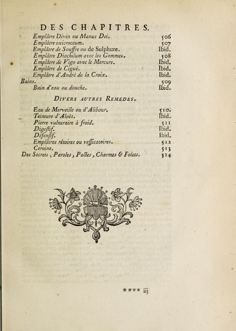 * DES CHAPITRES. Emplâtre Divin ou Manus Dei, Emplâtre oxicroceum. Emplâtre de Souffre ou de Sulphure. Emplâtre Diachilum avec les Gommes 9 Emplâtre de Pigo avec le Mercure. Emplâtre de Ciguë. Emplâtre d’André de la Croix« Bains. Bain d’eau ou doucheo 50 6 5°7 Ibid. 508 Ibid. Ibid. Ibid. 509 Ibid. f Divers autres Remedes* Eau de Merveille ou d’Alibour* Teinture d’Aloës. Pierre vulnéraire à froid. Digefiif. Défenfif Emplâtres rétoires ou vefficatoires. Ceroine. Des Secrets , Paroles ? Pactes ^ Charmes & Foletss 510. Ibid. 511 Ibid. Ibid. 512 5r3 514