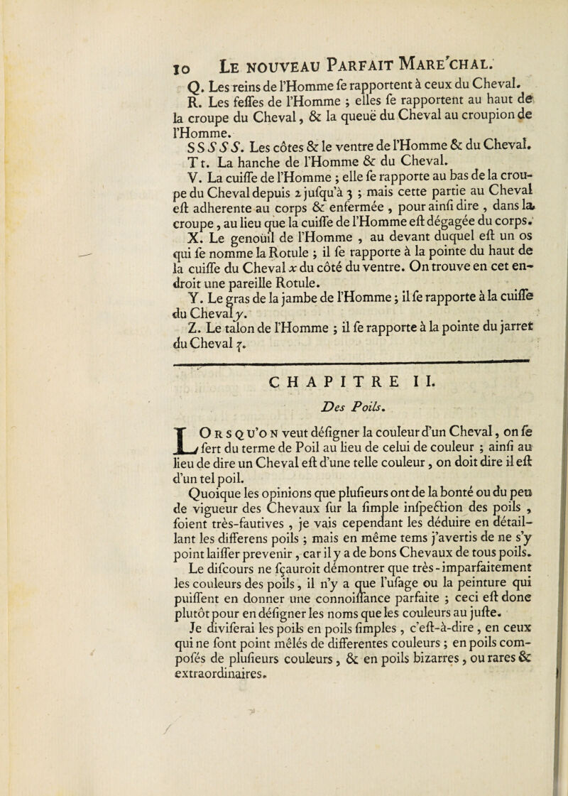 Q. Les reinsde l’Homme fe rapportent à ceux du Cheval. R. Les feffes de l’Homme ; elles fe rapportent au haut de la croupe du Cheval 9 & la queuë du Cheval au croupion de l’Homme. SS S S S. Les côtes & le ventre de l’Homme & du Cheval. T t. La hanche de l’Homme & du Cheval. V. La cuiffe de l’Homme ; elle fe rapporte au bas de la crou¬ pe du Cheval depuis ijufqu’à 3 ; mais cette partie au Cheval eft adhérente au corps & enfermée , pour ainfi dire , dans la» croupe, au lieu que la cuiffe de l’Homme eft dégagée du corps. X. Le genoüil de l’Homme , au devant duquel eft un os qui fe nomme la Rotule ; il fe rapporte à la pointe du haut de la cuiffe du Cheval * du côté du ventre. On trouve en cet en¬ droit une pareille Rotule. Y. Le gras de la jambe de l’Homme ; il fe rapporte à la cuiffe du Chevaly. Z. Le talon de l’Homme ; il fe rapporte à la pointe du jarret du Cheval ^ CHAPITRE IL Des Poils. LO R s Q u’o N veut déligner la couleur d’un Cheval, on fe fert du terme de Poil au lieu de celui de couleur ; ainh au lieu de dire un Cheval eft d’une telle couleur , on doit dire il eft d’un tel poil. Quoique les opinions que plufieurs ont de la bonté ou du peu de vigueur des Chevaux fur la ftmple infpe&ion des poils , foient très-fautives , je vais cependant les déduire en détail¬ lant les differens poils ; mais en même tems j’avertis de ne s’y point laiffer prévenir, car il y a de bons Chevaux de tous poils. Le difcours ne fçauroit démontrer que très-imparfaitement les couleurs des poils, il n’y a que l’ufage ou la peinture qui puiffent en donner une connoiffance parfaite ; ceci eft donc plutôt pour en défigner les noms que les couleurs au jufte. Je aiviferai les poils en poils (impies , c’eft-à-dire , en ceux qui ne font point mêlés de differentes couleurs ; en poils com- pofés de pluheurs couleurs, & en poils bizarres, ou rares êc extraordinaires.