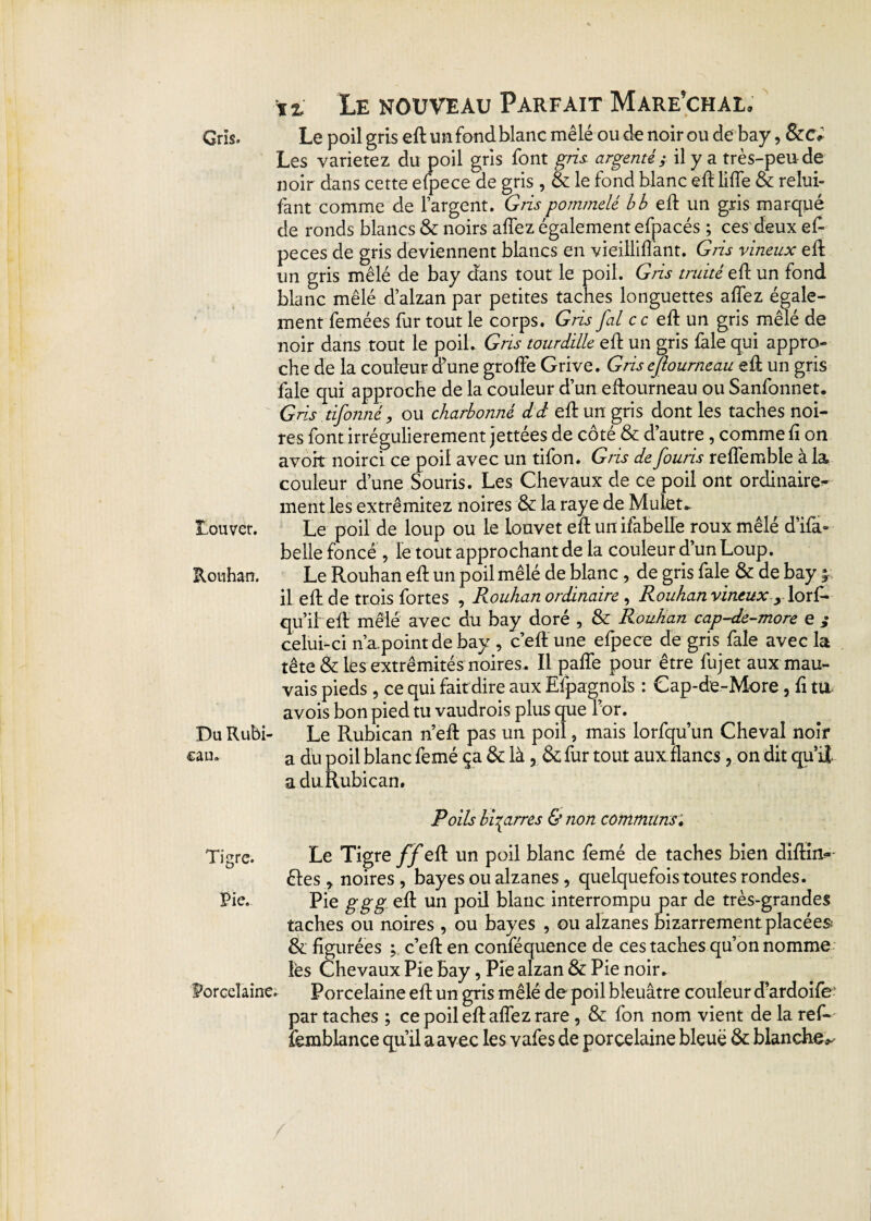 Gris. Le poil gris ed un fond blanc mêlé ou de noir ou de bay, &c; Les varierez du poil gris font gris argenté; il y a très-peu de noir dans cette efpece de gris , & le fond blanc ed liffe & relui- fant comme de l’argent. Gris pommelé b b ci1 un gris marqué de ronds blancs & noirs allez également efpacés ; ces deux ef- peces de gris deviennent blancs en vieillilîant. Gris vineux ed un gris mêlé de bay dans tout le poil. Gris truité efh un fond blanc mêlé d’alzan par petites taches longuettes affez égale¬ ment femées fur tout le corps. Gris j'ai ce ed un gris mêlé de noir dans tout le poil. Gris tourdille ed un gris fale qui appro¬ che de la couleur <f une grolfe Grive. Grisejloumeau ed un gris fale qui approche de la couleur d’un edourneau ou Sanfonnet. Gris tifonné, ou charbonné dd edun gris dont les taches noi¬ res font irrégulièrement jettées de côté & d’autre, comme fi on avoir noirci ce poil avec un tifon. Gris de fouris redemble à la couleur d’une Souris. Les Chevaux de ce poil ont ordinaire¬ ment les extrêmitez noires Sa la raye de Mulet* Louvet. Le poil de loup ou le iouvet ed un ifabelle roux mêlé d’ifa- belle foncé, le tout approchant de la couleur d’un Loup. Rouhan. Le Rouhan ed un poil mêlé de blanc , de gris fale Sa de bay ; il ed de trois fortes , Rouhan ordinaire , Rouhan vineux 9 lorf- qu’il' ed mêlé avec du bay doré , Sa Rouhan cap-de-more e ,• celui-ci n’a.point de bay , c’ed une efpece de gris fale avec la tête & les extrémités noires. Il pade pour être fujet aux mau¬ vais pieds, ce qui fait dire aux Efpagnois : Cap-de-More, d tu avois bon pied tu vaudrois plus que for. Du Rubi- Le Rubican n’ed pas un poil, mais lorfqu’un Cheval noir «au. a du poil blanc femé ça &: là , Sa fur tout aux flancs , on dit qu’il aduRubican. Poils bigarres & non communs. Tigre. Le Tigre ff ed un poil blanc femé de taches bien didirt- êtes * noires , bayes ou alzanesquelquefois toutes rondes. Pie. Pie ggg ed un poil blanc interrompu par de très-grandes taches ou noires , ou bayes , ou alzanes bizarrement placées Sa figurées c’ed en conféquence de ces taches qu’on nomme les Chevaux Pie Bay, Pie alzan Sa Pie noir* Porcelaine. Porcelaine ed un gris mêlé de poil bleuâtre couleur d’ardoife' par taches ; ce poil edaflez rare, Sa fon nom vient de la ref- femblance qu’il a avec les vafes de porcelaine bleue Sa blanche*-