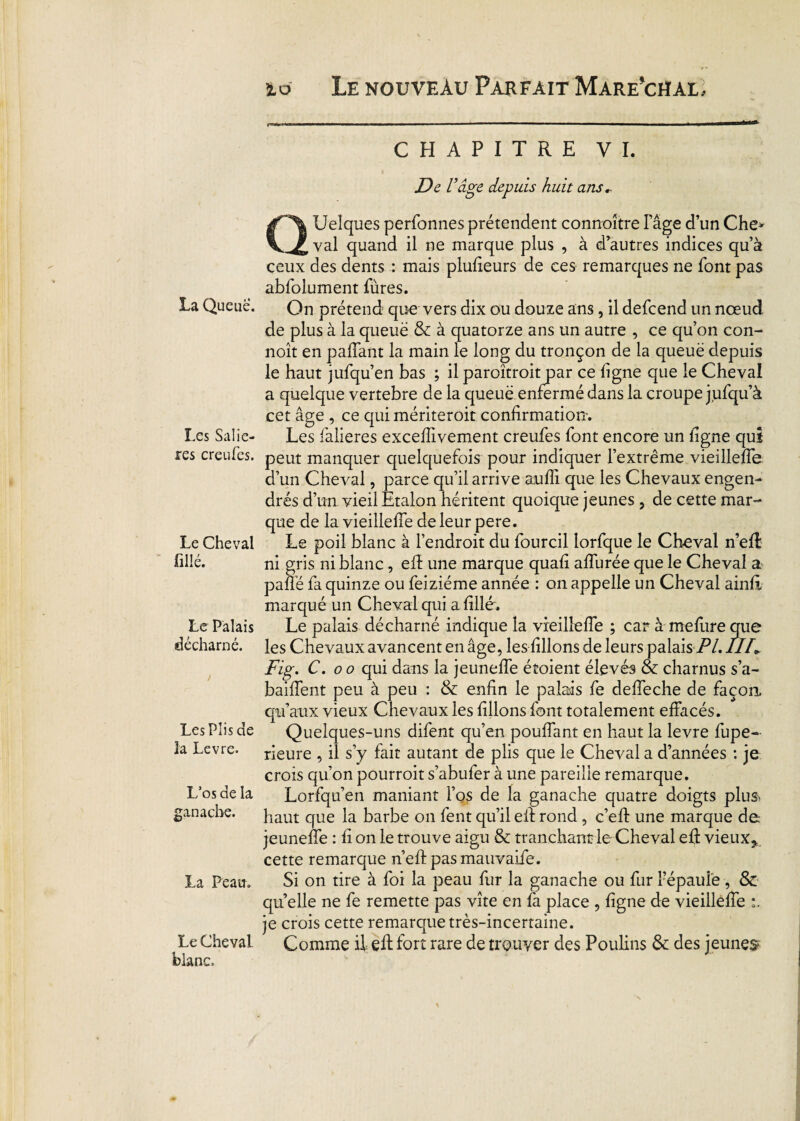 La Queue. Les Saliè¬ res creufes. Le Cheval fil lé. Le Palais décharné. > Les Plis de la Levre. L’os de la ganache. La Peau. Le Cheval blanc. CHAPITRE VI. De l’âge depuis huit ans.- QUeîques perfonnes prétendent connaître l’âge d’un Che* val quand il ne marque plus , à d’autres indices qu’à ceux des dents : mais plufieurs de ces remarques ne font pas abfolument fùres. On prétend que vers dix ou douze ans, il defeend un nœud de plus à la queuë & à quatorze ans un autre , ce qu’on con- noît en paffant la main le long du tronçon de la queuë depuis le haut jufqu’en bas ; il paroîtroit par ce ligne que le Cheval a quelque vertebre de la queuë enfermé dans la croupe jiifqu’à cet âge , ce quimériteroit confirmation-. Les falieres excefiivement creufes font encore un ligne qui peut manquer quelquefois pour indiquer l’extrême vieillefie d’un Cheval, parce qu’il arrive aufli que les Chevaux engen¬ drés d’un vieil Etalon héritent quoique jeunes , de cette mar¬ que de la vieillefie de leur pere. Le poil blanc à l’endroit du fourcil lorfque le Cheval n’efl ni gris ni blanc, efi: une marque quafi afiurée que le Cheval a pafié fa quinze ou feiziéme année : on appelle un Cheval ainfi marqué un Cheval qui a fille. Le palais décharné indique la vieillefie ; car à mefure que les Chevaux avancent en âge, les filions de leurs palais /Y. IIh Fig. C. oo qui dans la jeunefie étoient élevés & charnus s’a- baiflent peu à peu : & enfin le palais fe defieche de façon, qu’aux vieux Chevaux les filions font totalement effacés. Quelques-uns difent qu’en pouffant en haut la levre fupe- rieure , il s’y fait autant de plis que le Cheval a d’années : je crois qu’on pourroit s’abufer à une pareille remarque. Lorfqu’en maniant l’os de la ganache quatre doigts plu& haut que la barbe on fent qu’il eif rond, c’efi: une marque de jeunefie : fi on le trouve aigu & tranchant le Cheval efi: vieux* cette remarque n’eftpasmauvaife. Si on tire à foi la peau fur la ganache ou fur Fépaule, & qu elle ne fe remette pas vite en fa place , ligne de vieillefie je crois cette remarque très-incertaine. Comme il efi: fort rare de trouver des Poulins & des jeunes