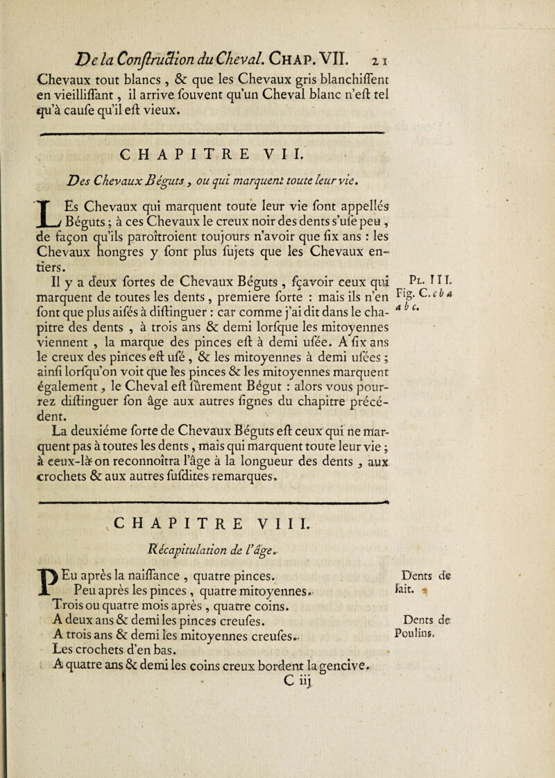 Chevaux tout blancs , & que les Chevaux gris blanchiment en vieillifFant, il arrive fouvent qu’un Cheval blanc n’efl tel *juà caufe qu’il eh: vieux. CHAPITRE VIL Des Chevaux Béguts , ou qui marquent toute leur vie* LËs Chevaux qui marquent toute leur vie font appelîés Béguts ; à ces Chevaux le creux noir des dents s’ufe peu , de façon qu’ils paroîtroient toujours n’avoir que fix ans : les Chevaux hongres y font plus fujets que les Chevaux en¬ tiers. Il y a deux fortes de Chevaux Béguts , fçavoir ceux qui marquent de toutes les dents , première forte : mais ils n’en font que plus aifés à diftinguer : car comme j’ai dit dans le cha¬ pitre des dents , à trois ans & demi lorfque les mitoyennes viennent , la marque des pinces eft à demi ufée. A hx ans le creux des pinces eft ufé , & les mitoyennes à demi ufées ; ainii loriqu’on voit que les pinces & les mitoyennes marquent également, le Cheval efh fûrement Bégut : alors vous pour¬ rez diilinguer fon âge aux autres lignes du chapitre précé¬ dent. La deuxieme forte de Chevaux Béguts eft ceux qui ne mar¬ quent pas à toutes les dents, mais qui marquent toute leur vie ; à ceux-là* on reconnoîtra lage à la longueur des dents ,, aux crochets & aux autres fufdites remarques. .CHAPITRE VIII. Récapitulation de Vâge» P Eu après la naifîance , quatre pinces. Peu après les pinces, quatre mitoyennes* Trois ou quatre mois après , quatre coins. A deux ans & demi les pinces creufes. A trois ans & demi les mitoyennes creufes.^ Les crochets d’en bas. A quatre ans & demi les coins creux bordent la gencive. Pl. î î I. Fig. C.cb 4 abc. Dents de fait. Dents de Poulina