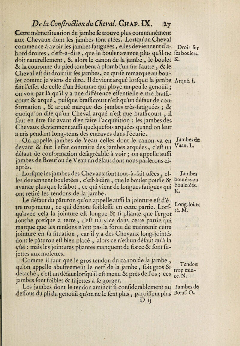 Cette même fituation de jambe fe trouve plus communément aux Chevaux dont les jambes fontufées. Lorfqu’un Cheval commence à avoir les jambes fatiguées, elles deviennent d’a¬ bord droites , c’eft-à-dire, que le boulet avance plus qu’il ne doit naturellement, & alors le canon de la jambe , le boulet & la couronne du pied tombent à plomb l’un fur l’autre , &: le Cheval eft dit droit fur fes jambes, ce qui fe remarque au bou¬ let comme je viens de dire. Il devient arqué lorfque la jambe fait l’effet de celle d’un Homme qui ployé un peu le genoüil ; on voit par là qu’il y a une différence effentielle entre brafîi- court & arqué , puifque brafîicourt n’eff qu’un défaut de con¬ formation , & arqué marque des jambes très-fatiguées ; & quoiqu'on dife qu’un Cheval arqué n’efl que brafîicourt , il faut en être fur avant d’en faire l'acquifition : les jambes des Chevaux deviennent aufïi quelquefois arquées quand on leur a mis pendant long-tems des entraves dans l’écurie. On appelle jambes de Veau celles dont le canon va en devant & fait l’effet contraire des jambes arquées, c’efl un défaut de conformation défagréable à voir ; on appelle aufïi jambes de Bœuf ou de Veau un défaut dont nous parlerons ci- après. Lorfque les jambes des Chevaux font tout-à-fait ufées, el¬ les deviennent bouletées , c’eff-à-dire , que le boulet pouffe & avance plus que le fabot, ce qui vient de longues fatigues qui ont retiré les tendons de la jambe. Le défaut du paturon qu’on appelle aufïi la jointure eft d’ê¬ tre trop menu, ce qui dénote foibleffe en cette partie. Lorf- qu’avec cela la jointure eft longue & fi pliante que l’ergot louche prefque à terre, c’eff un vice dans cette partie qui marque que les tendons n’ont pas la force de maintenir cette jointure en fa fituation , car il y a des Chevaux long-jointés dont le paturon eft bien placé , alors ce n’eff un défaut qu’à la ■vûë : mais les jointures pliantes manquent de force & font fu- jettes aux molettes. Comme il faut que le gros tendon du canon de la jambe , qu’on appelle abufivement le nerf de la jambe , foit gros & détaché , c’eff un défaut lorfqu’il eft menu & près de Los, ; ces jambes font foibles & fujettes à fe gorger. Les jambes dont le tendon amincit fi confiderablement au deffous du pli du genoüil qu’on ne le fent plus , parodient plus D ij Droit fur fes boulets. K. Arqué. L Jambes de Veau. L, Jambes boutées ou bouletées. K. Long-join«î té. Mo Tendoü trop min» ce. N. Jambes de Bœuf. O.