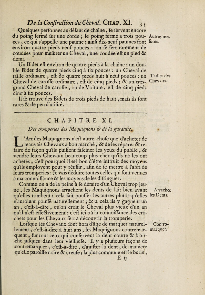 Quelques perfonnes au défaut de chaîne, fè fervent encore du poing fermé fur une corde ; le poing fermé a trois pou¬ ces , ce qui s’appelle une paume ; ainft dix-neuf paumes font environ quatre pieds neuf pouces : on fe fert rarement de coudées pour mefurer un Cheval, une coudée eft un pied 8c demi. Un Bidet eft environ de quatre pieds à la chaîne : un dou¬ ble Bidet de quatre pieds cinq à fîx pouces : un Cheval de taille ordinaire , eft de quatre pieds huit à neuf pouces : un Cheval de caroffe ordinaire , eft de cinq pieds ; & un très- grand Cheval de caroffe , ou de Voiture , eft de cinq pieds cinq à fîx pouces. Il fe trouve des Bidets de trois pieds de haut, mais ils font rares 8c de peu d’utilité. CHAPITRE XI. Des tromperies des Maquignons & de la garantie, L’Art des Maquignons n’eft autre chofe que d’acheter de mauvais Chevaux à bon marché , 8c de les réparer 8c re¬ faire de façon qu’ils puiffent fafciner les yeux du public , & vendre leurs Chevaux beaucoup plus cher qu’ils ne les ont achetés ; c’eft pourquoi il eft bon d’être inftruit des moyens qu’ils employent pour y réufîir , afin de fe mettre à l’abri de leurs tromperies : Je vais déduire toutes celles qui font venues à ma connoiffance 8c les moyens de les diflinguer. Comme on a de la peine à fe défaire d’un Cheval trop jeu¬ ne , les Maquignons arrachent les dents de lait bien avant quelles tombent ; cela fait pouffer les autres plutôt quelles n’auroient pouffé naturellement ; 8c à cela ils y gagnent un an , c’eft-à-dire , qu’on croit le Cheval plus vieux d’un an qu’il nef! effe&ivement : c’eft ici où la connoiffance des cro¬ chets pour les Chevaux fert à découvrir la tromperie. Lorfque les Chevaux font hors d’âge de marquer naturel¬ lement * c’eft-à-dire à huit ans , les Maquignons contremar- quent, fur tout ceux qui confervent la dent courte 8c blan¬ che jufques dans leur vieillefle. Il y a plufieurs façons de contremarquer , c’eft-à-dire , d’ajufter la dent, de maniéré quelle paroiffe noire 8c creufe j la plus commune eft le burin, Autres me® fures. Tailles des Chevaux. Arracher les Dents. Conrra- txurquer.