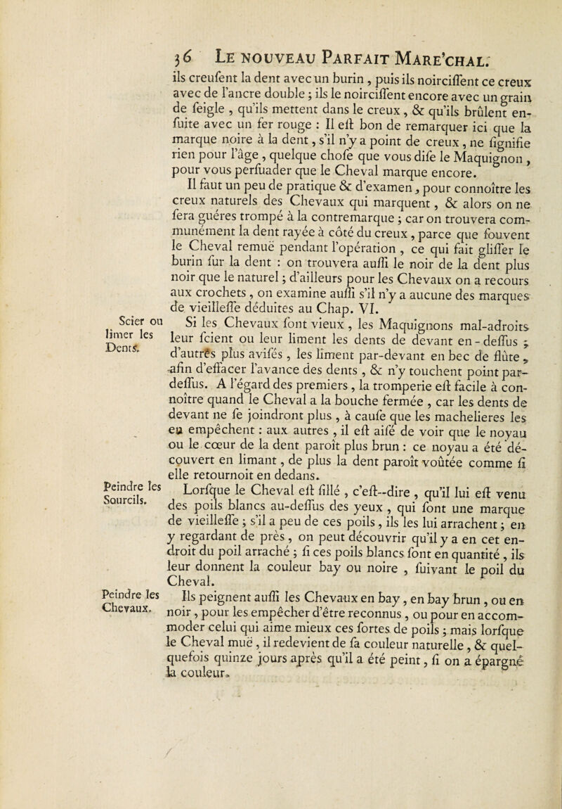 Scier ou limer les Dents. Peindre les Sourcils. Peindre les Chevaux. 3 6 Le nouveau Parfait Mare’chal. ils creufent la dent avec un burin , puis ils noirciflent ce creux avec de l’ancre double ; ils le noircirent encore avec un grain de feigle , qu’ils mettent dans le creux, & qu’ils brûlent en- fuite avec un fer rouge : Il elt bon de remarquer ici que la marque noire à la dent, s’il n’y a point de creux , ne lignifie rien pour l’âge , quelque chofe que vous dife le Maquignon , pour vous perfuader que le Cheval marque encore. Il faut un peu de pratique 3c d’examen, pour connoître les creux naturels des Chevaux qui marquent, 3c alors on ne fera gueres trompe a la contremarque ; car on trouvera com¬ munément la dent rayee à côte du creux , parce que fouvent le Cheval remue pendant l’opération , ce qui fait gliffer le burin fur la dent : on trouvera aufii le noir de la dent plus noir que le naturel ; d ailleurs pour les Chevaux on a recours aux crochets , on examine auffi s’il n’y a aucune des marques de vieillefTe déduites au Chap. VI. Si les Chevaux font vieux , les Maquignons mal-adroits leur fcient ou leur liment les dents de devant en-deffus d’autrês plus avifés , les liment par-devant en bec de flûte 9 afin d effacer 1 avance des dents , 3c n’y touchent point par— deflus. A l’égard des premiers , la tromperie efi facile à con¬ noître quand le Cheval a la bouche fermée , car les dents de devant ne fe joindront plus , à caufe que les machelieres les eu empêchent : aux autres , il efi: aifé de voir que le noyau ou le cœur de la dent paroit plus brun : ce noyau a été dé¬ couvert en limant, de plus la dent paroît voûtée comme fi elle retournoit en dedans. Lorfque le Cheval elf fillé , c’eft-dire , qu’il lui efi venu des poils blancs au-defiiis des yeux , qui font une marque de vieillefTe ; s’il a peu de ces poils , ils les lui arrachent ; en y regardant de près , on peut découvrir qu’il y a en cet en¬ droit du poil arraché ; fi ces poils blancs font en quantité , ils leur donnent la couleur bay ou noire , fuivant le poil du Cheval. Ils peignent auffi les Chevaux en bay, en bay brun , ou en noir, pour les empêcher d’être reconnus , ou pour en accom¬ moder celui qui aime mieux ces fortes de poils ; mais lorfque le Cheval muë , il redevient de fa couleur naturelle , 3c quel¬ quefois quinze jours apres qu il a été peint ? fi on a épargné la couleur*